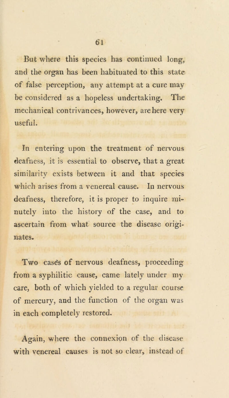 But where this species has continued long, and the organ has been habituated to this state / of false perception, any attempt at a cure may be considered as a hopeless undertaking. The mechanical contrivances, however, are here very useful. In entering upon the treatment of nervous deafness, it is essential to observe, that a great similarity exists between it and that species which arises from a venereal cause. In nervous deafness, therefore, it is proper to inquire mi- nutely into the history of the case, and to ascertain from what source the disease origi- nates. Two case's of nervous deafness, proceeding from a syphilitic cause, came lately under my care, both of which yielded to a regular course of mercury, and the function of the organ was in each completely restored. Again, where the connexion of the disease with venereal causes is not so clear, instead of