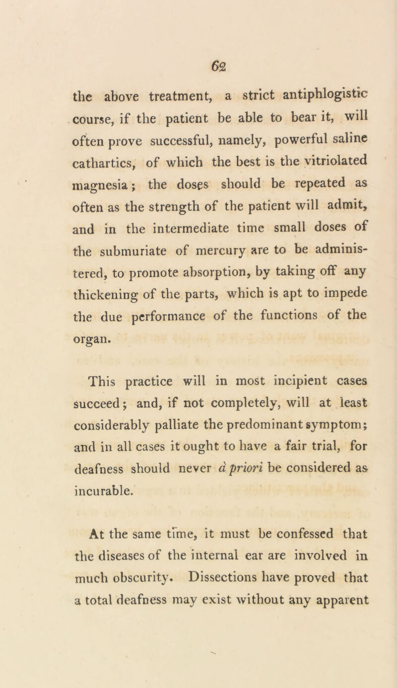 the above treatment, a strict antiphlogistic course, if the patient be able to bear it, will often prove successful, namely, powerful saline cathartics, of which the best is the vitriolated magnesia; the doses should be repeated as often as the strength of the patient will admit, and in the intermediate time small doses of the submuriate of mercury are to be adminis- tered, to promote absorption, by taking off any thickening of the parts, which is apt to impede the due performance of the functions of the organ. This practice will in most incipient cases succeed; and, if not completely, will at least considerably palliate the predominant symptom; and in all cases it ought to have a fair trial, for deafness should never a priori be considered as incurable. At the same time, it must be confessed that the diseases of the internal ear are involved in much obscurity. Dissections have proved that a total deafness may exist without any apparent