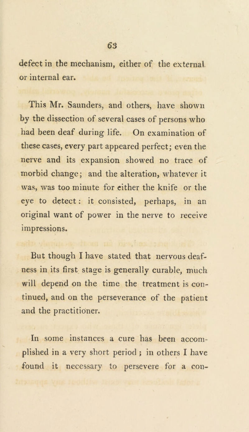 defect in the mechanism, either of the external or internal ear. This Mr. Saunders, and others, have shown by the dissection of several cases of persons who had been deaf during life. On examination of these cases, every part appeared perfect; even the nerve and its expansion showed no trace of morbid change; and the alteration, whatever it was, was too minute for either the knife or the eye to detect: it consisted, perhaps, in an original want of power in the nerve to receive impressions. But though I have stated that nervous deaf- ness in its first stage is generally curable, much will depend on the time the treatment is con- tinued, and on the perseverance of the patient and the practitioner. In some instances a cure has been accom- plished in a very short period ; in others I have found it necessary to persevere for a con-