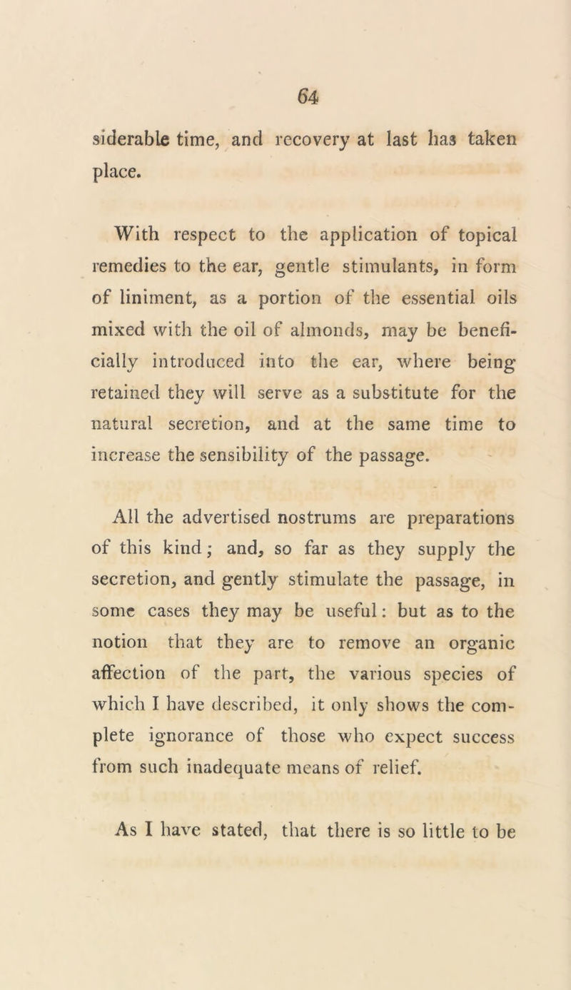 siderable time, and recovery at last has taken place. With respect to the application of topical remedies to the ear, gentle stimulants, in form of liniment, as a portion of the essential oils mixed with the oil of almonds, may be benefi- cially introduced into the ear, where being retained they will serve as a substitute for the natural secretion, and at the same time to increase the sensibility of the passage. All the advertised nostrums are preparations of this kind; and, so far as they supply the secretion, and gently stimulate the passage, in some cases they may be useful: but as to the notion that they are to remove an organic affection of the part, the various species of which I have described, it only shows the com- plete ignorance of those who expect success from such inadequate means of relief. As I have stated, that there is so little to be