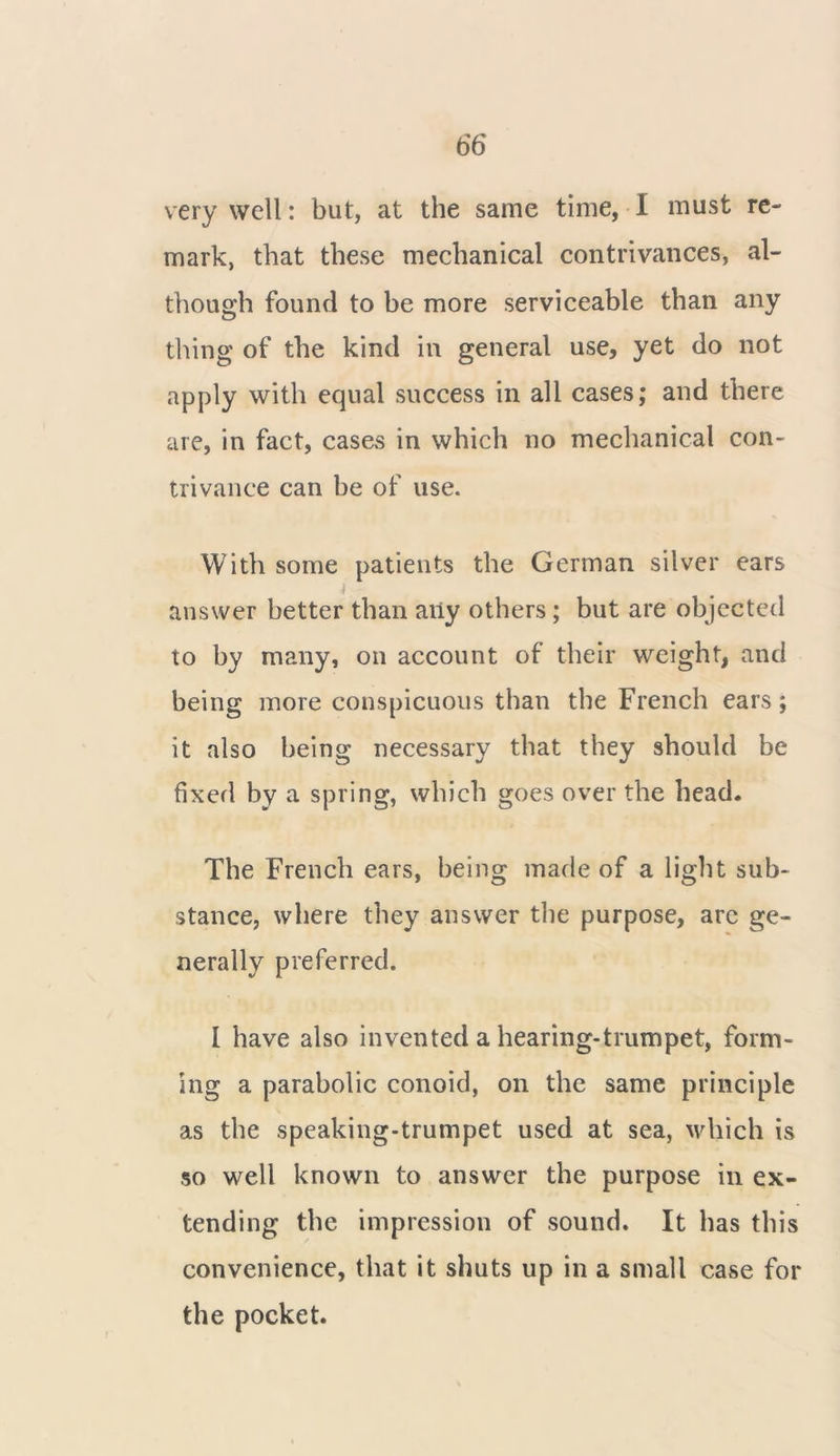 very well: but, at the same time, I must re- mark, that these mechanical contrivances, al- though found to be more serviceable than any thing of the kind in general use, yet do not apply with equal success in all cases; and there are, in fact, cases in which no mechanical con- trivance can be of use. With some patients the German silver ears i answer better than any others; but are objected to by many, on account of their weight, and being more conspicuous than the French ears; it also being necessary that they should be fixed by a spring, which goes over the head. The French ears, being made of a light sub- stance, where they answer the purpose, are ge- nerally preferred. I have also invented a hearing-trumpet, form- ing a parabolic conoid, on the same principle as the speaking-trumpet used at sea, which is so well known to answer the purpose in ex- tending the impression of sound. It has this convenience, that it shuts up in a small case for the pocket.