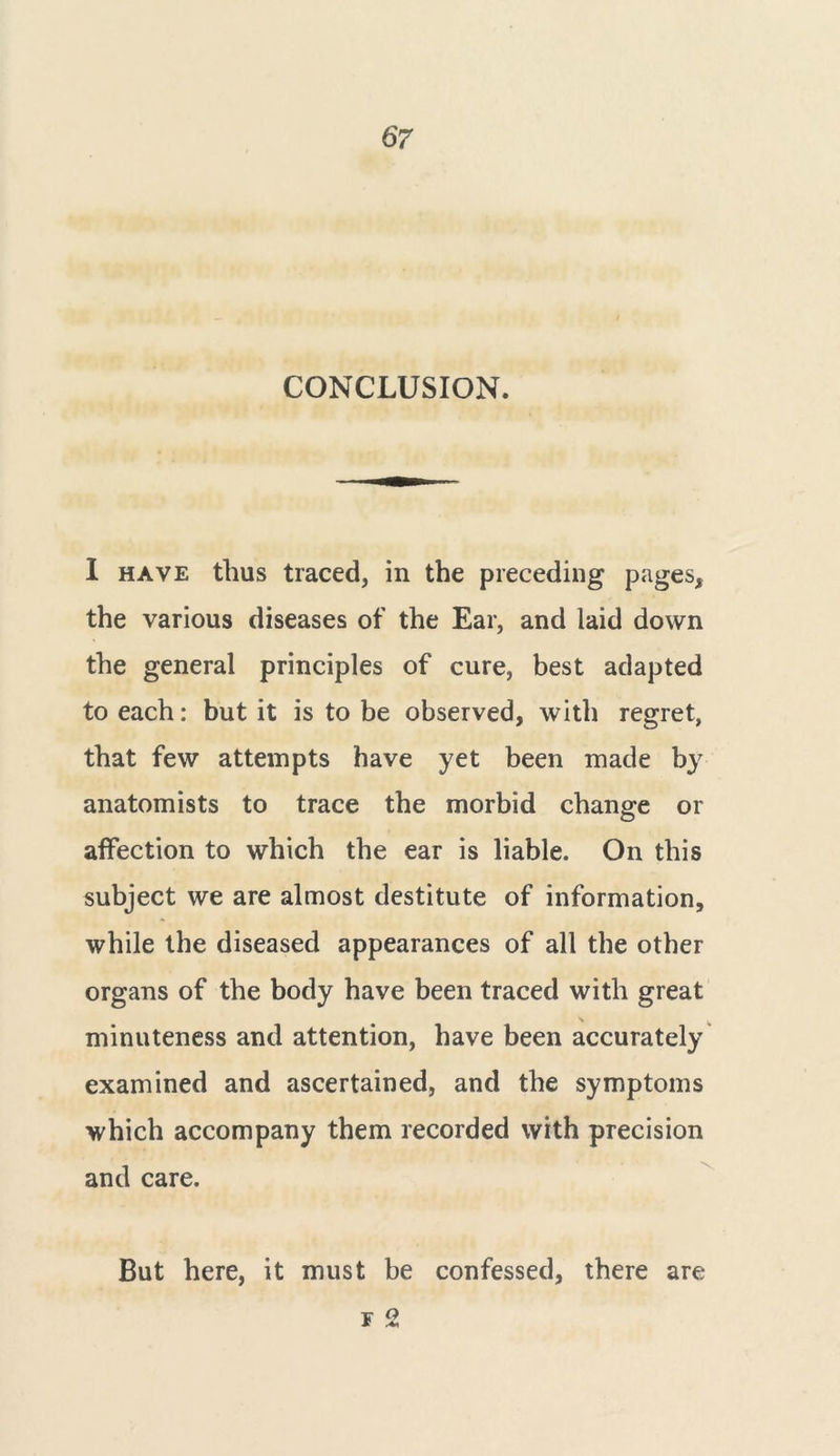 CONCLUSION. 1 have thus traced, in the preceding pages, the various diseases of the Ear, and laid down the general principles of cure, best adapted to each: but it is to be observed, with regret, that few attempts have yet been made by anatomists to trace the morbid change or affection to which the ear is liable. On this subject we are almost destitute of information, while the diseased appearances of all the other organs of the body have been traced with great ^ w minuteness and attention, have been accurately examined and ascertained, and the symptoms which accompany them recorded with precision and care. But here, it must be confessed, there are f 2