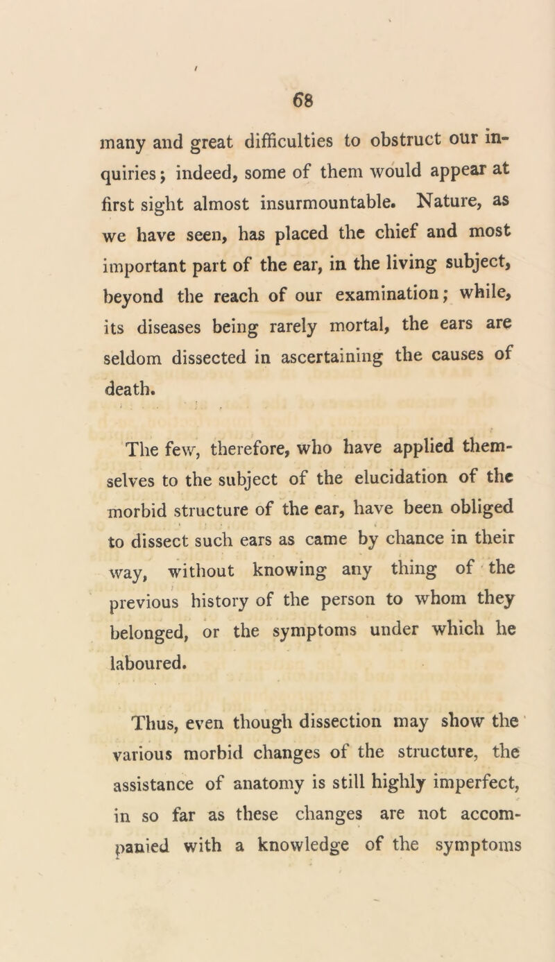 t 6 8 many and great difficulties to obstruct our in- quiries ; indeed, some of them would appear at first sight almost insurmountable. Nature, as we have seen, has placed the chief and most important part of the ear, in the living subject, beyond the reach of our examination; while, its diseases being rarely mortal, the ears are seldom dissected in ascertaining the causes of death. The few, therefore, who have applied them- selves to the subject of the elucidation of the morbid structure of the ear, have been obliged to dissect such ears as came by chance in their way, without knowing any thing of the previous history of the person to whom they belonged, or the symptoms under which he laboured. Thus, even though dissection may show the various morbid changes of the structure, the assistance of anatomy is still highly imperfect, in so far as these changes are not accom- panied with a knowledge of the symptoms