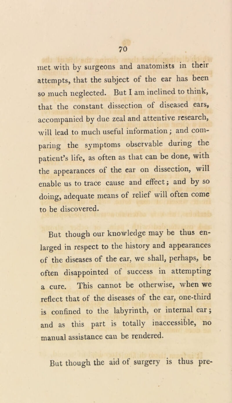 met with by surgeons and anatomists in their attempts, that the subject of the ear has been so much neglected. But I am inclined to think, that the constant dissection of diseased ears, accompanied by due zeal and attentive research, will lead to much useful information; and com- paring the symptoms observable during the patient’s life, as often as that can be done, with the appearances of the ear on dissection, will enable us to trace cause and effect; and by so doing, adequate means of relief will often come to be discovered. But though our knowledge may be thus en- larged in respect to the history and appearances of the diseases of the ear, we shall, perhaps, be often disappointed of success in attempting a cure. This cannot be otherwise, when we reflect that of the diseases of the ear, one-third is confined to the labyrinth, or internal ear; and as this part is totally inaccessible, no manual assistance can be rendered. But though the aid of surgery is thus pre-