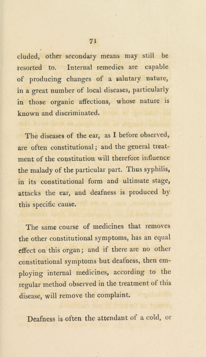 eluded, other secondary means may still be resorted to. Internal remedies are capable of producing changes of a salutary nature, in a great number of local diseases, particularly in those organic affections, whose nature is known and discriminated. The diseases of the ear, as I before observed, are often constitutional; and the general treat- ment of the constitution will therefore influence the malady of the particular part. Thus syphilis, in its constitutional form and ultimate stage, attacks the ear, and deafness is produced by this specific cause. The same course of medicines that removes the other constitutional symptoms, has an equal effect on this organ; and if there are no other constitutional symptoms but deafness, then em- ploying internal medicines, according to the regular method observed in the treatment of this disease, will remove the complaint. Deafness is often the attendant of a cold, or