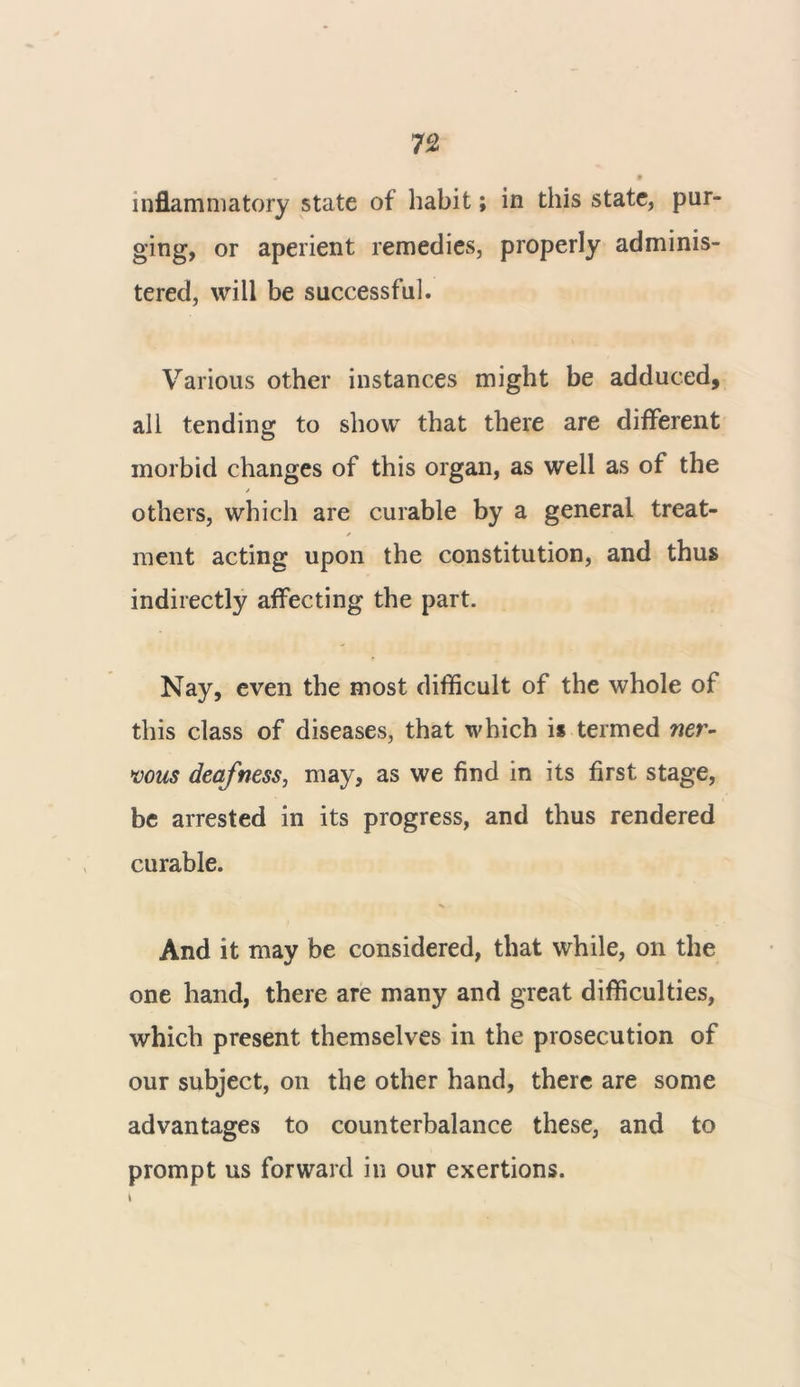 inflammatory state of habit; in this state, pur- ging, or aperient remedies, properly adminis- tered, will be successful. Various other instances might be adduced, all tending to show that there are different morbid changes of this organ, as well as of the others, which are curable by a general treat- * ment acting upon the constitution, and thus indirectly affecting the part. Nay, even the most difficult of the whole of this class of diseases, that which is termed ner- vous deafness, may, as we find in its first stage, be arrested in its progress, and thus rendered curable. And it may be considered, that while, on the one hand, there are many and great difficulties, which present themselves in the prosecution of our subject, on the other hand, there are some advantages to counterbalance these, and to prompt us forward in our exertions. I