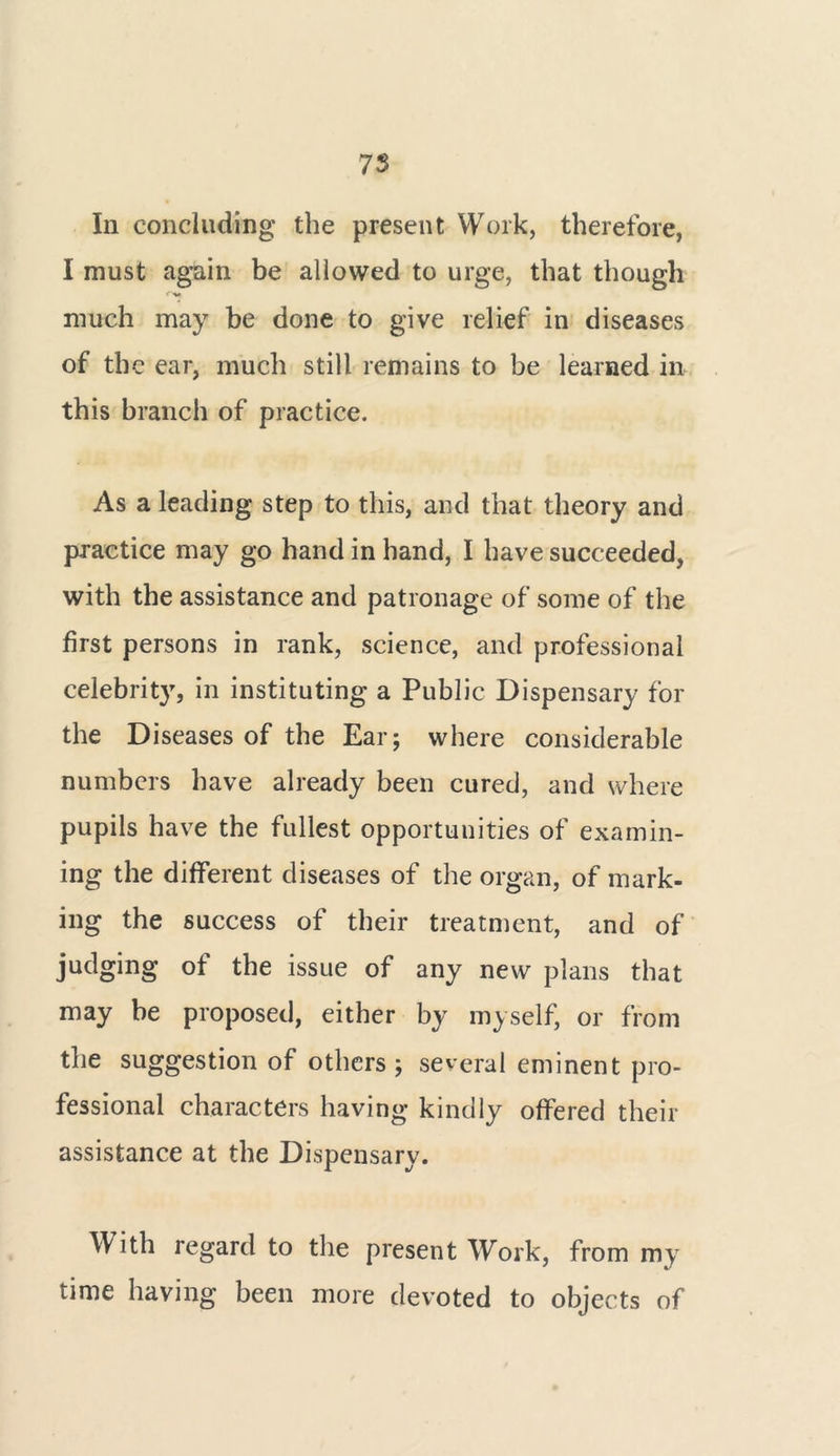 Ill concluding the present Work, therefore, I must again be allowed to urge, that though much may be done to give relief in diseases of the ear, much still remains to be learned in this branch of practice. As a leading step to this, and that theory and practice may go hand in hand, I have succeeded, with the assistance and patronage of some of the first persons in rank, science, and professional celebrity, in instituting a Public Dispensary for the Diseases of the Ear; where considerable numbers have already been cured, and where pupils have the fullest opportunities of examin- ing the different diseases of the organ, of mark- ing the success of their treatment, and of judging of the issue of any new plans that may be proposed, either by myself, or from the suggestion of others ; several eminent pro- fessional characters having kindly offered their assistance at the Dispensary. With regard to the present Work, from my time having been more devoted to objects of