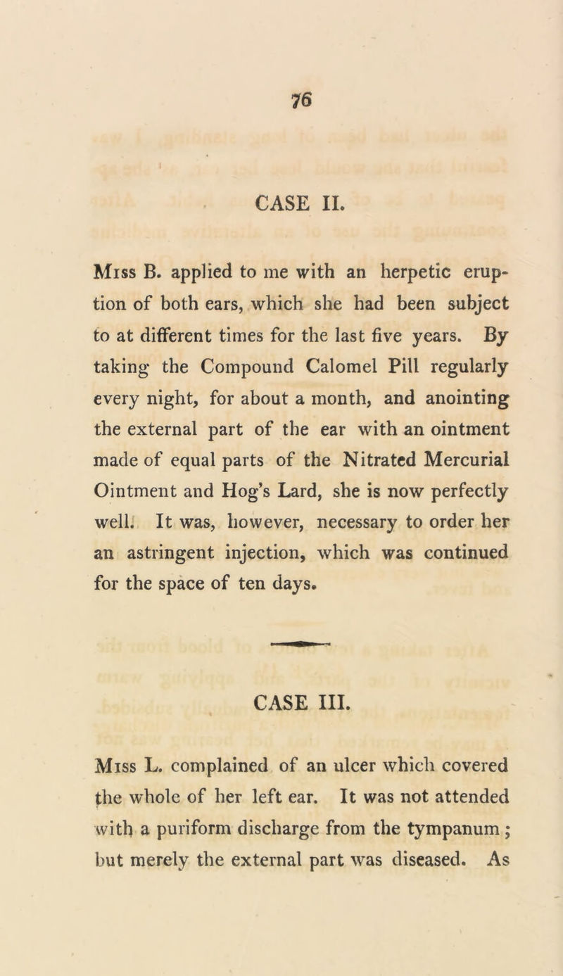 CASE II. Miss B. applied to me with an herpetic erup- tion of both ears, which she had been subject to at different times for the last five years. By taking the Compound Calomel Pill regularly every night, for about a month, and anointing the external part of the ear with an ointment made of equal parts of the Nitrated Mercurial Ointment and Hog’s Lard, she is now perfectly well. It was, however, necessary to order her an astringent injection, which was continued for the space of ten days. CASE III. Miss L. complained of an ulcer which covered the whole of her left ear. It was not attended with a puriform discharge from the tympanum; but merely the external part was diseased. As