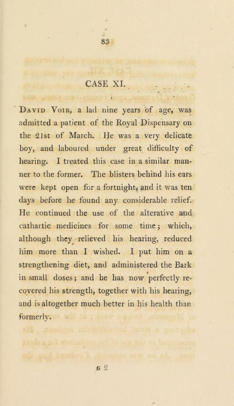 CASE XI. i David Voir, a lad nine years of age, was admitted a patient of the Royal Dispensary on the st of March. He was a very delicate boy, and laboured under great difficulty of hearing. I treated this case in a similar man- ner to the former. The blisters behind his ears were kept open for a fortnight* and it was ten days before he found any considerable relief. He continued the use of the alterative and cathartic medicines for some time; which, although they relieved his hearing, reduced him more than I wished. I put him on a strengthening diet, and administered the Bark in small doses; and he has now perfectly re- covered his strength, together with his hearing, and is altogether much better in his health than formerly. V G 2