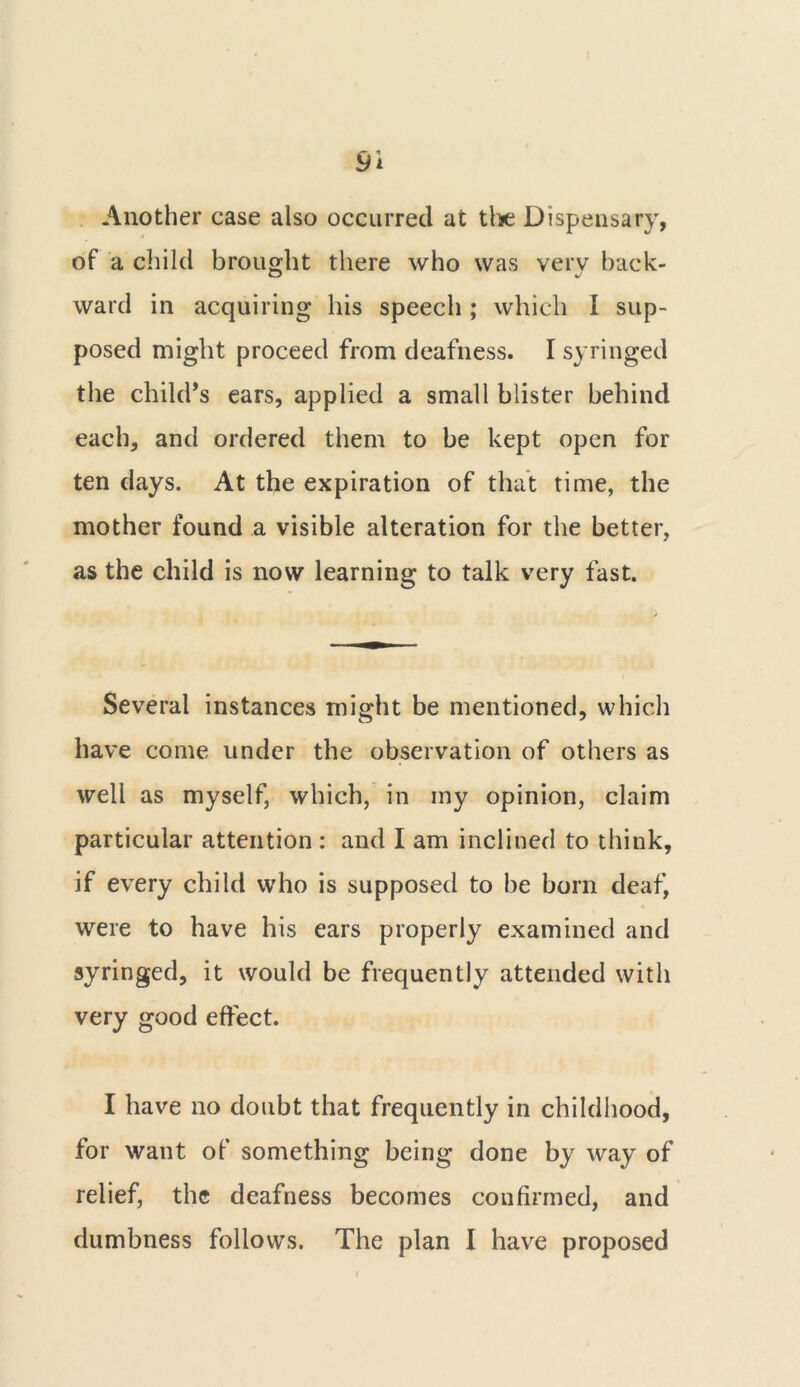 Another case also occurred at the Dispensary, of a child brought there who was verv back- ward in acquiring his speech ; which I sup- posed might proceed from deafness. I syringed the child’s ears, applied a small blister behind each, and ordered them to be kept open for ten days. At the expiration of that time, the mother found a visible alteration for the better, as the child is now learning to talk very fast. Several instances might be mentioned, which have come under the observation of others as well as myself, which, in my opinion, claim particular attention : and I am inclined to think, if every child who is supposed to be born deaf, were to have his ears properly examined and syringed, it would be frequently attended with very good effect. I have no doubt that frequently in childhood, for want of something being done by way of relief, the deafness becomes confirmed, and dumbness follows. The plan I have proposed
