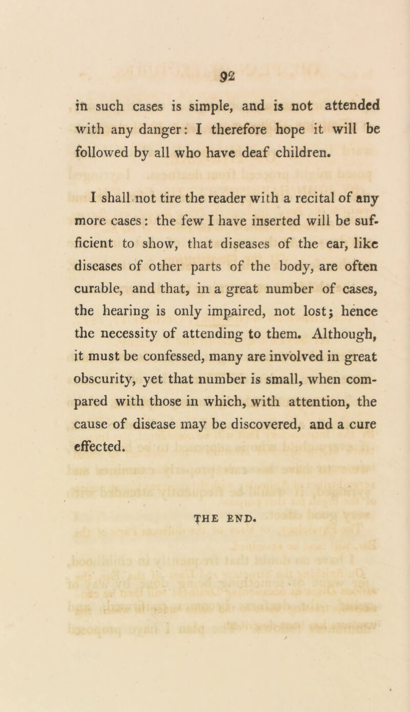 in such cases is simple, and is not attended with any danger: I therefore hope it will be followed by all who have deaf children. I shall not tire the reader with a recital of any more cases : the few I have inserted will be suf- ficient to show, that diseases of the ear, like diseases of other parts of the body, are often curable, and that, in a great number of cases, the hearing is only impaired, not lost; hence the necessity of attending to them. Although, it must be confessed, many are involved in great obscurity, yet that number is small, when com- pared with those in which, with attention, the cause of disease may be discovered, and a cure effected. THE END.