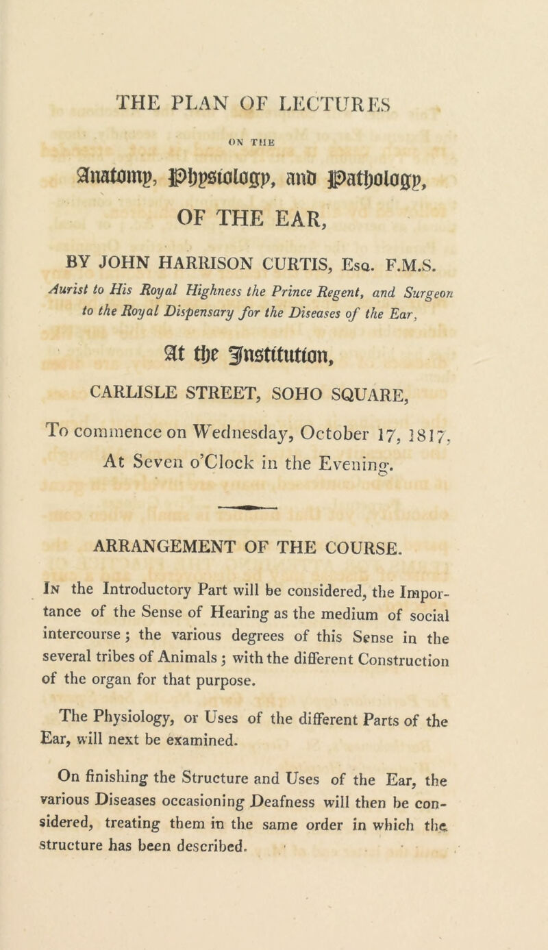 THE PLAN OF LECTURES ON THE anatom?, gtypstologp, aim patljologp, OF THE EAR, BY JOHN HARRISON CURTIS, Esq. F.M.S. Jurist to His Royal Highness the Prince Regent, and Surgeon to the Royal Dispensary for the Diseases of the Ear, at tlje fnstttutwn, CARLISLE STREET, SOHO SQUARE, To commence on Wednesday, October 17. 3 817. At Seven o’Clock in the Evening. O ARRANGEMENT OF THE COURSE. In the Introductory Part will be considered, the Impor- tance of the Sense of Hearing as the medium of social intercourse ; the various degrees of this Sense in the several tribes of Animals ; with the different Construction of the organ for that purpose. The Physiology, or Uses of the different Parts of the Ear, will next be examined. On finishing the Structure and Uses of the Ear, the various Diseases occasioning Deafness will then be con- sidered, treating them in the same order in which the structure has been described.