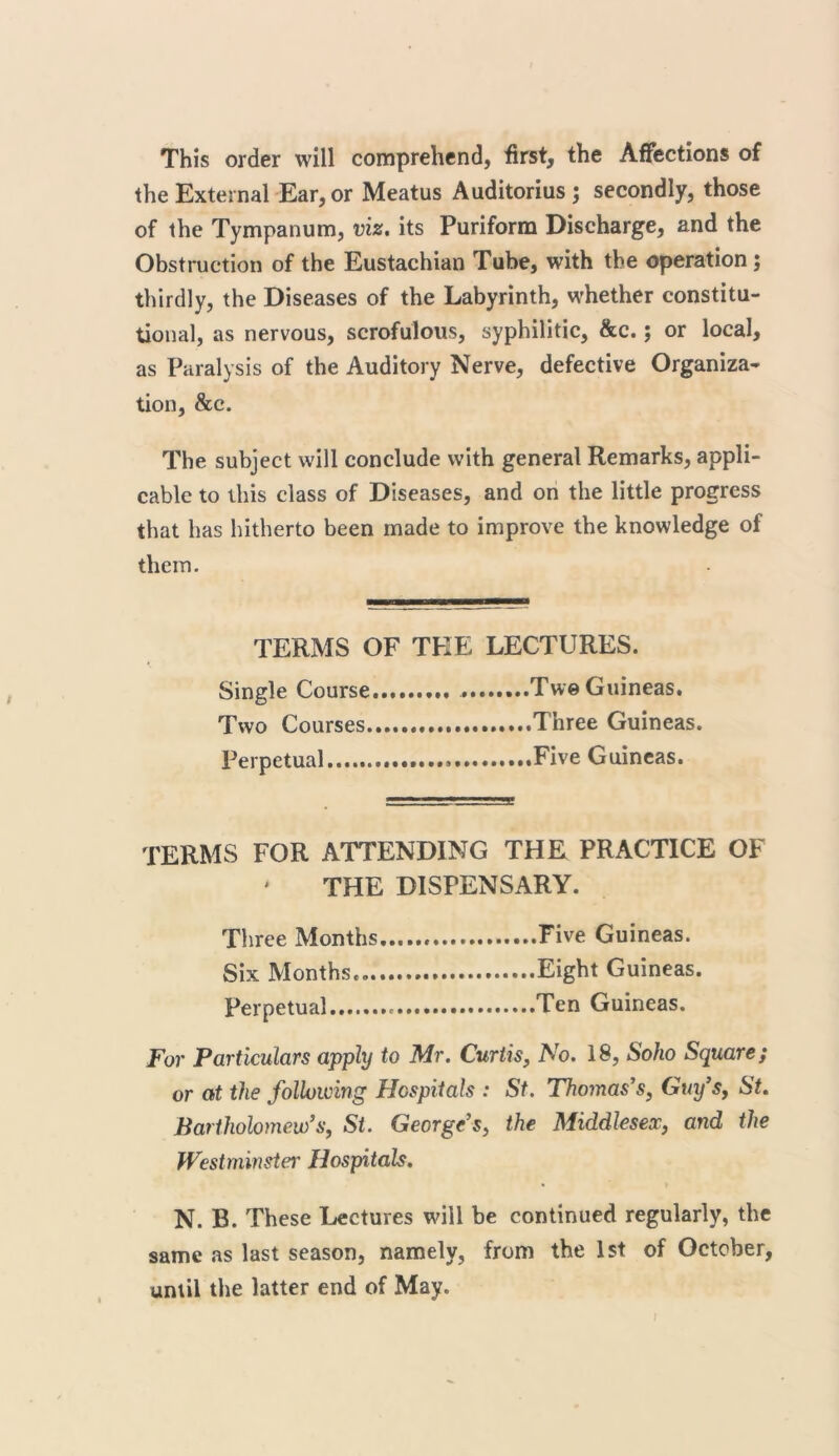 This order will comprehend, first, the Affections of the External Ear, or Meatus Auditorius; secondly, those of the Tympanum, viz. its Puriform Discharge, and the Obstruction of the Eustachian Tube, with the operation; thirdly, the Diseases of the Labyrinth, whether constitu- tional, as nervous, scrofulous, syphilitic, &c.; or local, as Paralysis of the Auditory Nerve, defective Organiza- tion, &c. The subject will conclude with general Remarks, appli- cable to this class of Diseases, and on the little progress that has hitherto been made to improve the knowledge of them. TERMS OF TEE LECTURES. Single Course Two Guineas. Two Courses Three Guineas. Perpetual Five Guineas. TERMS FOR ATTENDING THE PRACTICE OF THE DISPENSARY. Three Months... Five Guineas. Six Months. Eight Guineas. Perpetual Ten Guineas. For Particulars apply to Mr. Curtis, No. 18, Soho Square; or at the following Hospitals : St. Thomas's, Guy’s, St. Bartholomew’s, St. George’s, the Middlesex, and the Westminster Hospitals. N. B. These Lectures will be continued regularly, the same as last season, namely, from the 1st of October, until the latter end of May.