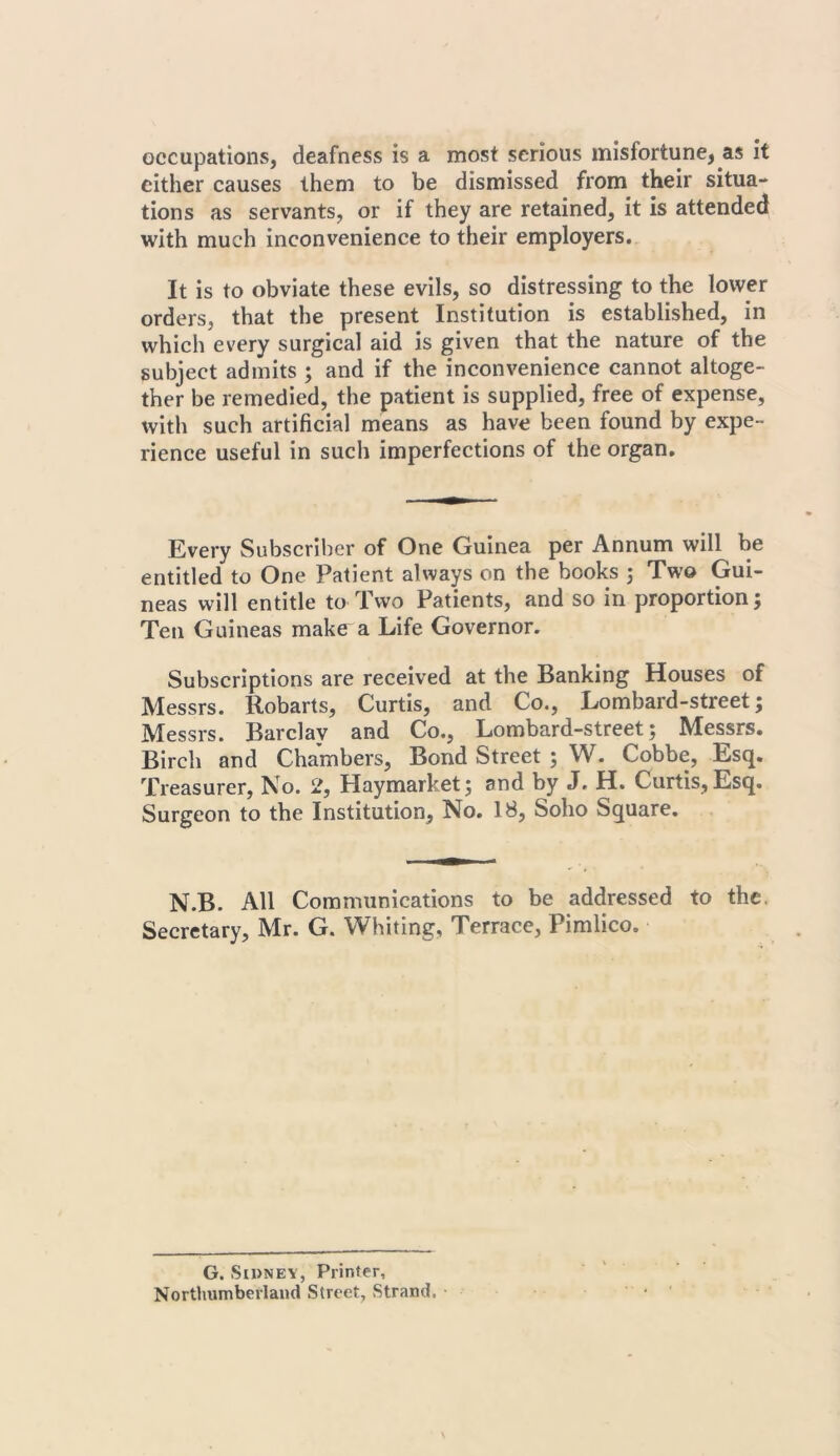 occupations, deafness is a most serious misfortune, as it cither causes them to be dismissed from their situa- tions as servants, or if they are retained, it is attended with much inconvenience to their employers. It is to obviate these evils, so distressing to the lower orders, that the present Institution is established, in which every surgical aid is given that the nature of the subject admits ; and if the inconvenience cannot altoge- ther be remedied, the patient is supplied, free of expense, with such artificial means as have been found by expe- rience useful in such imperfections of the organ. Every Subscriber of One Guinea per Annum will be entitled to One Patient always on the books ; Two Gui- neas will entitle to Two Patients, and so in proportion; Ten Guineas make a Life Governor. Subscriptions are received at the Banking Houses of Messrs. Robarts, Curtis, and Co., Lombard-street; Messrs. Barclav and Co., Lombard-street; Messrs. Birch and Chambers, Bond Street ; W. Cobbe, Esq. Treasurer, No. 2, Haymarket; and by J. H. Curtis, Esq. Surgeon to the Institution, No. 18, Soho Square. N.B. All Communications to be addressed to the. Secretary, Mr. G. Whiting, Terrace, Pimlico. G. Sidney, Printer, Northumberland Street, Strand. ■