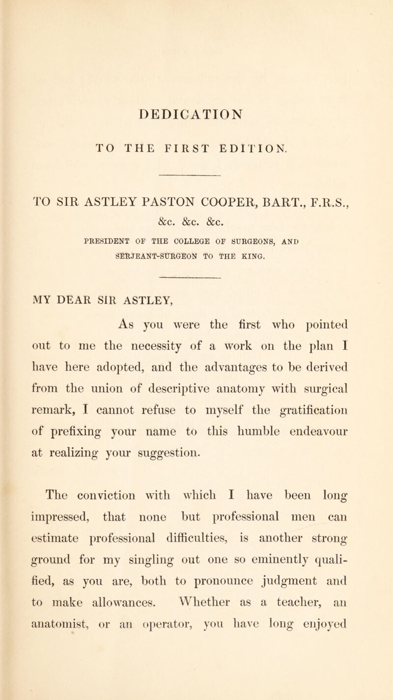 DEDICATION TO THE FIRST EDITION. TO SIR ASTLEY PASTON COOPER, BART., F.R.S., &c. <&c. &c. PRESIDENT OF THE COLLEGE OF SURGEONS, AND SERJEANT-SURGEON TO THE KING. MY DEAR SIR ASTLEY, As you were the first who pointed out to me the necessity of a work on the plan I have here adopted, and the advantages to be derived from the union of descriptive anatomy with surgical remark, I cannot refuse to myself the gratification of prefixing your name to this humble endeavour at realizing your suggestion. The conviction with which I have been long impressed, that none but professional men can estimate professional difficulties, is another strong- ground for my singling out one so eminently quali- fied, as you are, both to pronounce judgment and to make allowances. Whether as a teacher, an anatomist, or an operator, you have long enjoyed