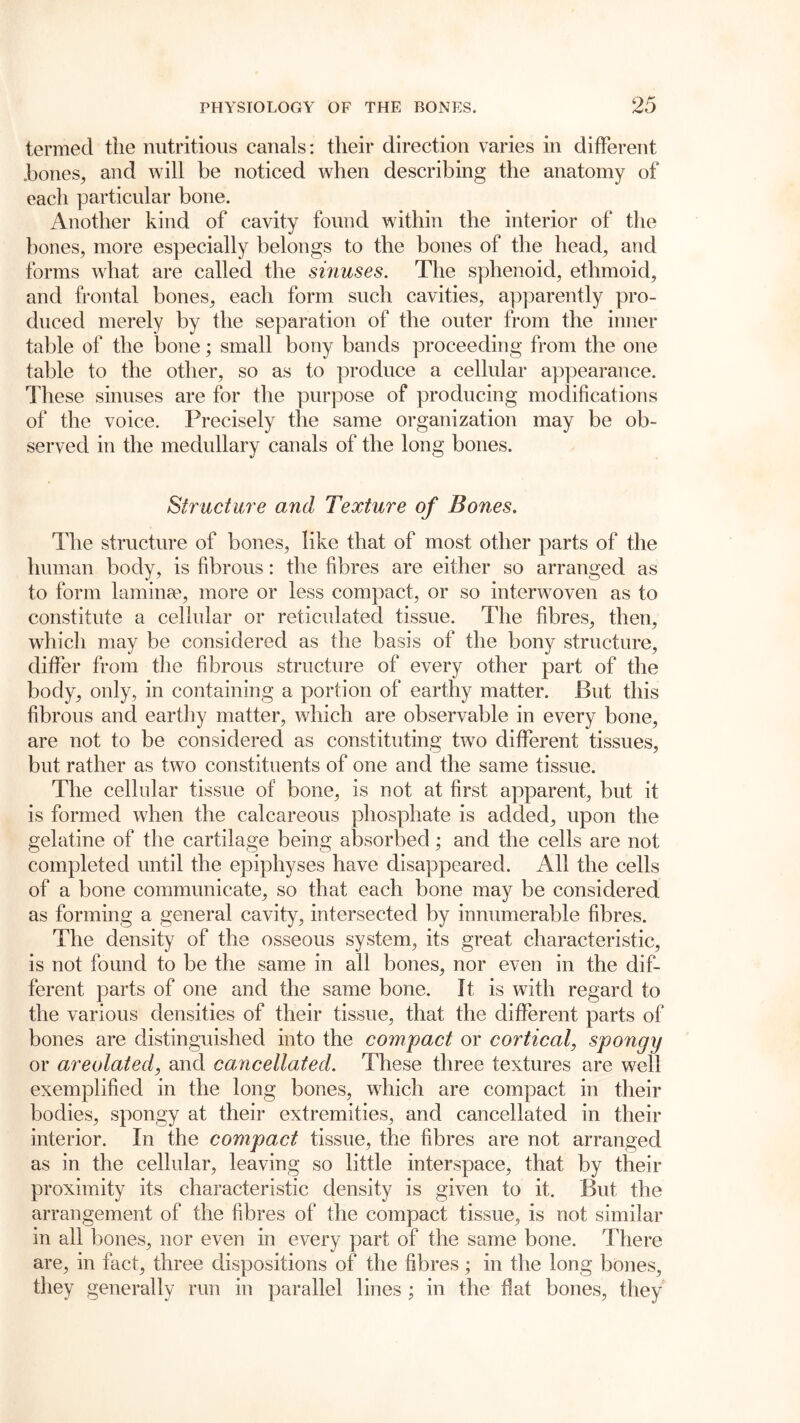 termed the nutritious canals: their direction varies in different .bones, and will be noticed when describing the anatomy of each particular bone. Another kind of cavity found within the interior of the bones, more especially belongs to the bones of the head, and forms what are called the sinuses. The sphenoid, ethmoid, and frontal bones, each form such cavities, apparently pro- duced merely by the separation of the outer from the inner table of the bone; small bony bands proceeding from the one table to the other, so as to produce a cellular appearance. These sinuses are for the purpose of producing modifications of the voice. Precisely the same organization may be ob- served in the medullary canals of the long bones. Structure and Texture of Bones. The structure of bones, like that of most other parts of the human body, is fibrous: the fibres are either so arranged as to form laminae, more or less compact, or so interwoven as to constitute a cellular or reticulated tissue. The fibres, then, which may be considered as the basis of the bony structure, differ from the fibrous structure of every other part of the body, only, in containing a portion of earthy matter. Put this fibrous and earthy matter, which are observable in every bone, are not to be considered as constituting two different tissues, but rather as two constituents of one and the same tissue. The cellular tissue of bone, is not at first apparent, but it is formed when the calcareous phosphate is added, upon the gelatine of the cartilage being absorbed; and the cells are not completed until the epiphyses have disappeared. All the cells of a bone communicate, so that each bone may be considered as forming a general cavity, intersected by innumerable fibres. The density of the osseous system, its great characteristic, is not found to be the same in all bones, nor even in the dif- ferent parts of one and the same bone. It is with regard to the various densities of their tissue, that the different parts of bones are distinguished into the compact or cortical, spongy or areolated, and cancellated. These three textures are well exemplified in the long bones, which are compact in their bodies, spongy at their extremities, and cancellated in their interior. In the compact tissue, the fibres are not arranged as in the cellular, leaving so little interspace, that by their proximity its characteristic density is given to it. But the arrangement of the fibres of the compact tissue, is not similar in all bones, nor even in every part of the same bone. There are, in fact, three dispositions of the fibres; in the long bones, they generally run in parallel lines ; in the flat bones, they