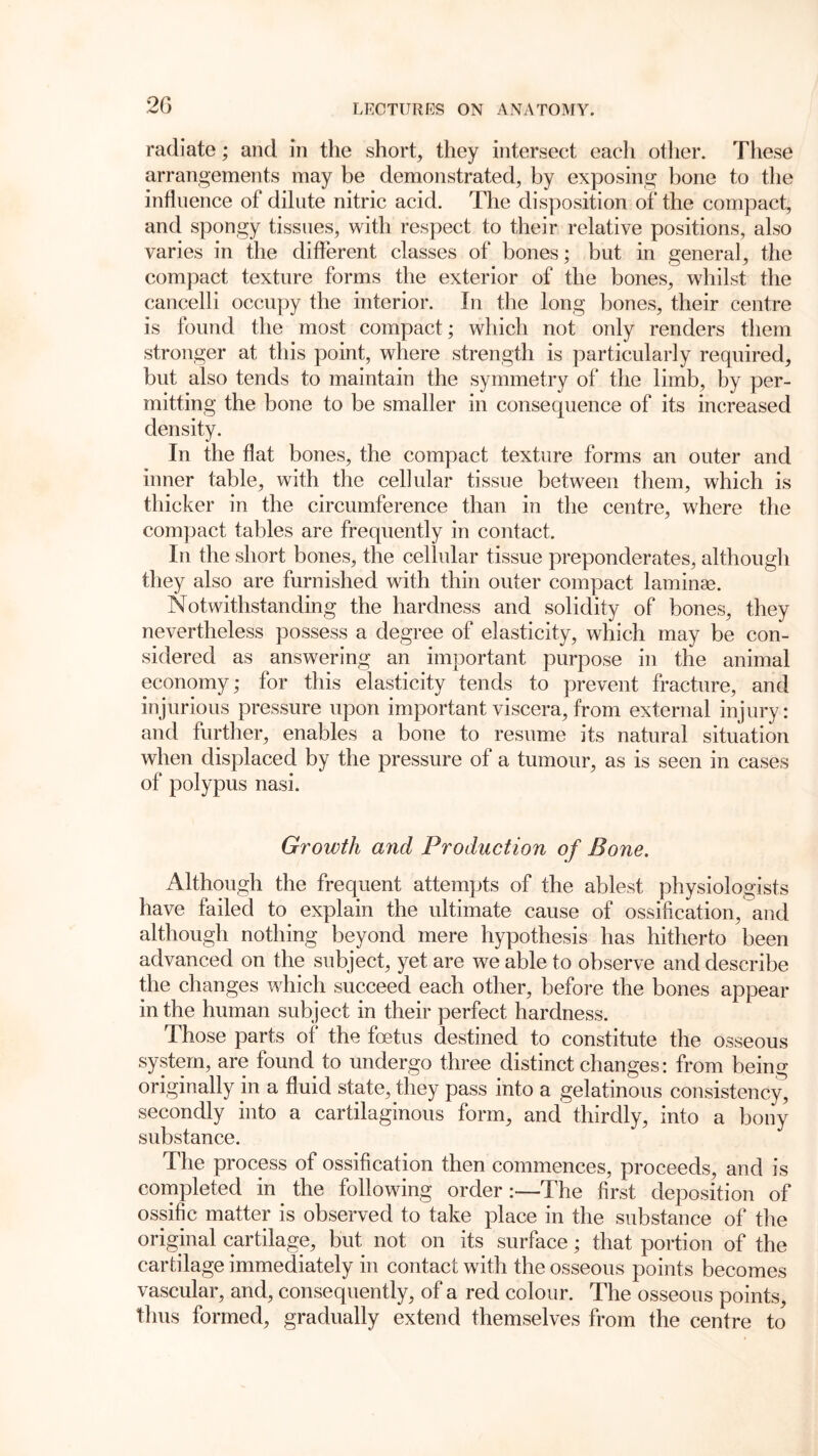 2G radiate; and in the short, they intersect each other. These arrangements may be demonstrated, by exposing bone to the influence of dilute nitric acid. The disposition of the compact, and spongy tissues, with respect to their relative positions, also varies in the different classes of bones; but in general, the compact texture forms the exterior of the bones, whilst the cancelli occupy the interior. In the long bones, their centre is found the most compact; which not only renders them stronger at this point, where strength is particularly required, but also tends to maintain the symmetry of the limb, by per- mitting the bone to be smaller in consequence of its increased density. In the flat bones, the compact texture forms an outer and inner table, with the cellular tissue between them, which is thicker in the circumference than in the centre, where the compact tables are frequently in contact. In the short bones, the cellular tissue preponderates, although they also are furnished with thin outer compact laminae. Notwithstanding the hardness and solidity of bones, they nevertheless possess a degree of elasticity, which may be con- sidered as answering an important purpose in the animal economy; for this elasticity tends to prevent fracture, and injurious pressure upon important viscera, from external injury: and further, enables a bone to resume its natural situation when displaced by the pressure of a tumour, as is seen in cases of polypus nasi. Growth and Production of Bone. Although the frequent attempts of the ablest physiologists have failed to explain the ultimate cause of ossification, and although nothing beyond mere hypothesis has hitherto been advanced on the subject, yet are we able to observe and describe the changes which succeed each other, before the bones appear in the human subject in their perfect hardness. Those parts of the foetus destined to constitute the osseous system, are found to undergo three distinct changes: from being originally in a fluid state, they pass into a gelatinous consistency, secondly into a cartilaginous form, and thirdly, into a bony substance. The process of ossification then commences, proceeds, and is completed in the following order:—The first deposition of ossific matter is observed to take place in the substance of the original cartilage, but not on its surface; that portion of the cartilage immediately in contact with the osseous points becomes vascular, and, consequently, of a red colour. The osseous points, thus formed, gradually extend themselves from the centre to