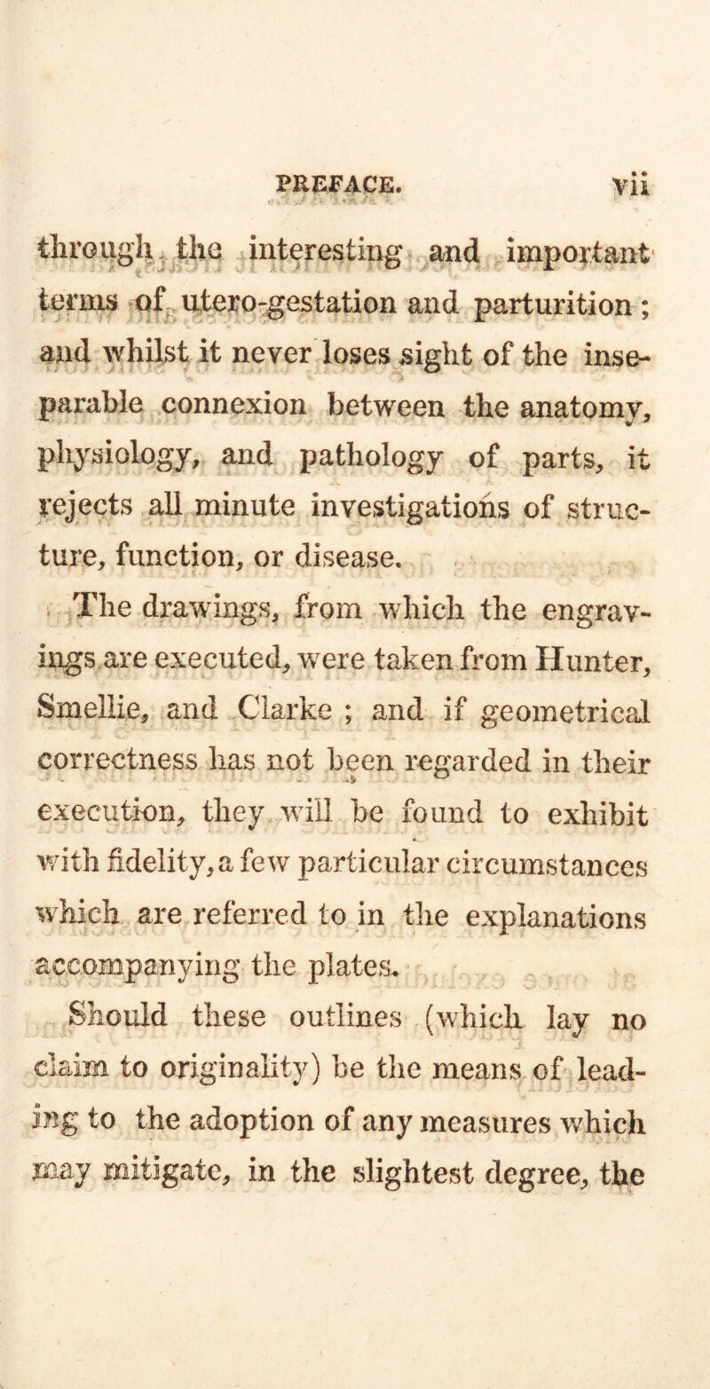 through the interesting and important terms of utero-gestation and parturition; and whilst it never loses sight of the inse- parable connexion between the anatomy, physiology, and pathology of parts, it rejects all minute investigations of struc- ture, function, or disease. The drawings, from which the engrav- ings are executed, were taken from Hunter, Smellie, and Clarke ; and if geometrical correctness has not been regarded in their execution, they will be found to exhibit with fidelity, a few particular circumstances which are referred to in the explanations accompanying the plates. Should these outlines (which lay no claim to originality) be the means of lead- ing to the adoption of any measures which may mitigate, in the slightest degree, the