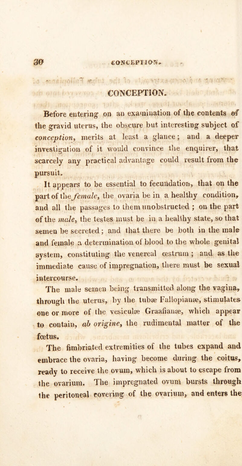 I 30 CONCEPTION* CONCEPTION* Before entering on an examination of the contents of the gravid uterus, the obscure but interesting subject of conception, merits at least a glance; and a deeper investigation of it would convince tire enquirer, that scarcely any practical advantage could result from the pursuit. It appears to be essential to fecundation, that on the part of the female, the ovaria be in a healthy condition, and all the passages to them unobstructed ; on the part of the male, the testes must be in a healthy state, so that semen be secreted; and that there be both in the male and female a determination of blood to the whole genital system, constituting the venereal oestrum ; and as the immediate cause of impregnation, there must be sexual intercourse. The male semen being transmitted along the vagina, through the uterus, by the tubse Fallopiause, stimulates one or more of the vesiculse Graafianse, which appear to contain, ab origine, the rudimental matter of the foetus. The fimbriated extremities of the tubes expand and embrace the ovaria, having become during the coitus, ready to receive the ovum, which is about to escape from the ovarium. The impregnated ovum bursts through the peritoneal covering of the ovarium, and enters the