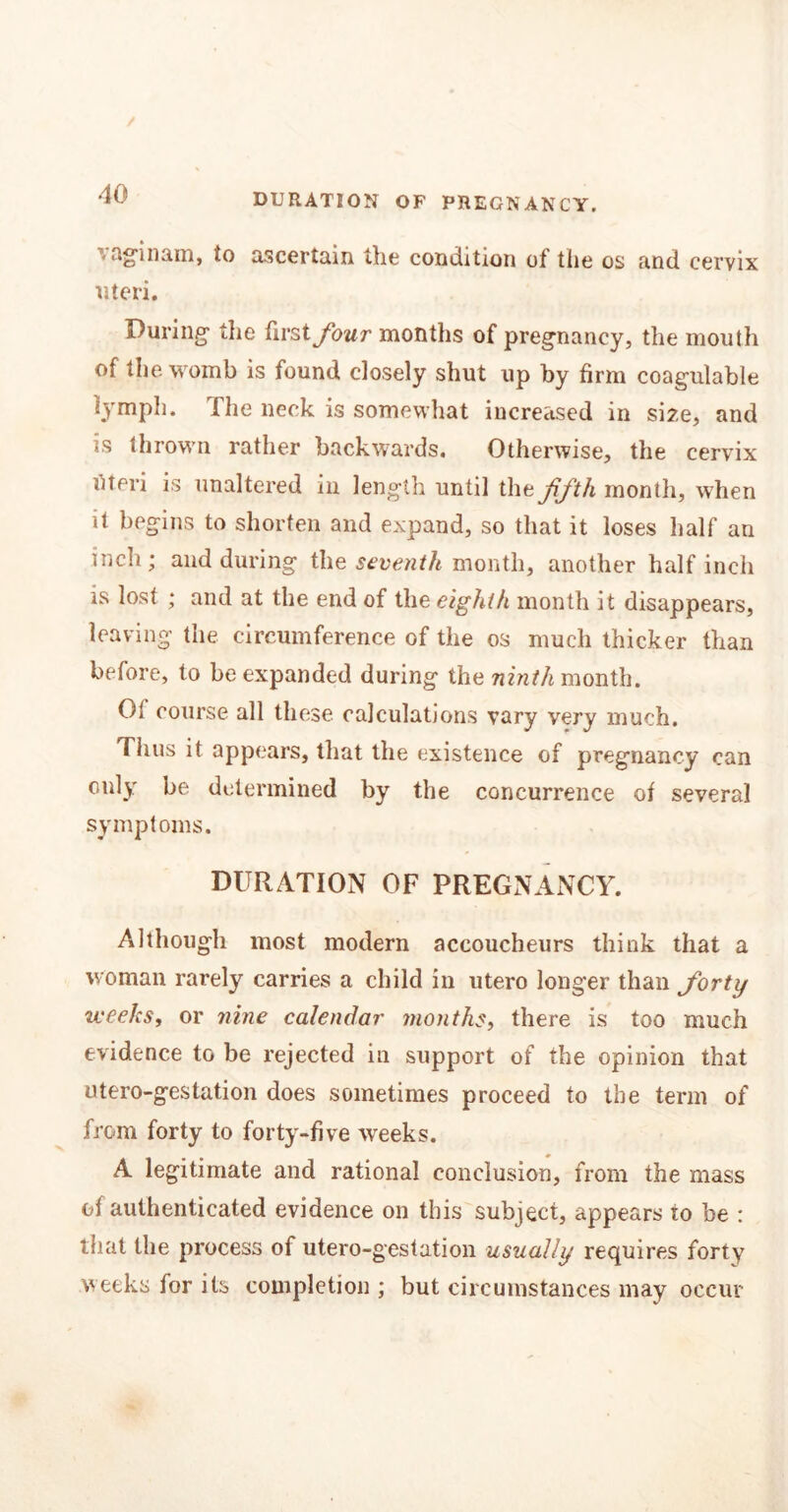 DURATION OF PREGNANCY. agin am, to ascertain the condition of tiie os and cervix uteri. During the first four months of pregnancy, the mouth of the womb is found closely shut up by firm coagulable lymph, fhe neck is somewhat increased in size, and is thrown rather backwards. Otherwise, the cervix uteri is unaltered in length until the ffth month, when it begins to shorten and expand, so that it loses half an inch; and during the seventh month, another half inch is lost ; and at the end of the eighth month it disappears, leaving the circumference of the os much thicker than before, to be expanded during the ninth month. Oi course all these calculations vary very much. Thus it appears, that the existence of pregnancy can only be determined by the concurrence of several symptoms. DURATION OF PREGNANCY. Although most modern accoucheurs think that a woman rarely carries a child in utero longer than forty weeks, or nine calendar months, there is too much evidence to be rejected in support of the opinion that utero-gestation does sometimes proceed to the term of from forty to forty-five weeks. A legitimate and rational conclusion, from the mass of authenticated evidence on this subject, appears to be : that the process of utero-gestation usually requires forty weeks for its completion ; but circumstances may occur