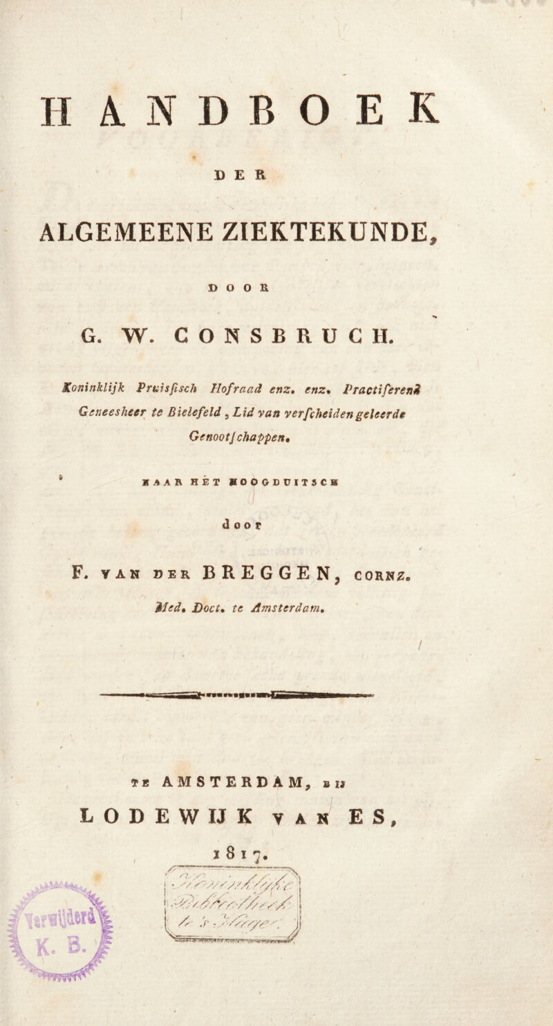 / HANDBOEK DER ALGEMEENE ZIEKTEKUNDE, DOOR G. W. CONSBRUCH. Koninklijk Pruis fisch Hofraad enz. enz% Vractiferend Geneesheer te Bielefeld , Lid van verfcheidengeleerde Genoot] chappen, KAAR HÉT HOOGDUIT5CH 'Vw --Cil.’ ^ ; ■ ■ ' ■ ö .. door F, van der BREGGE N, corne. Mied» Doet• te Amsterdam. mt* tb AMSTERDAM, on BODEWIJK van ES,