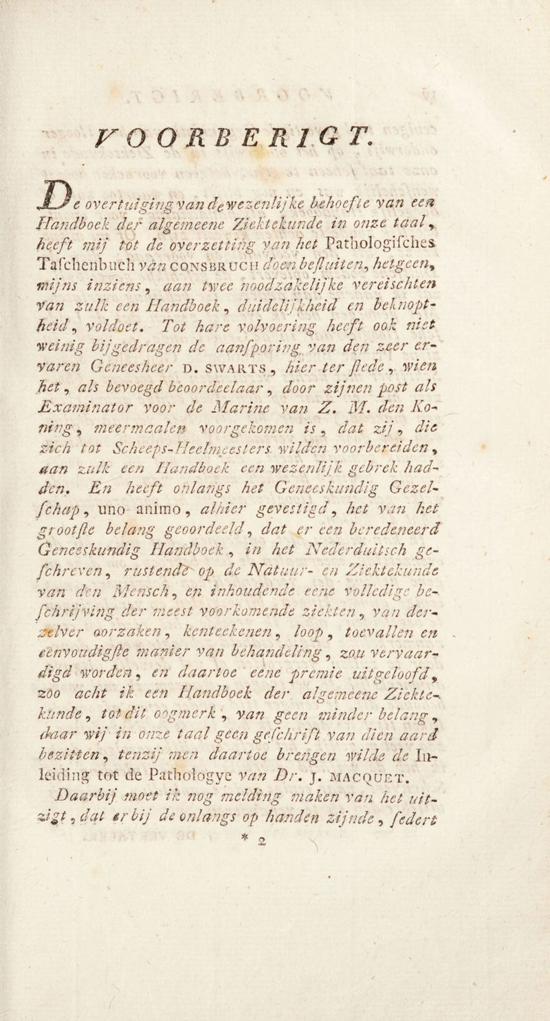 V O ORB E Rl G T. e overtuiging van de wezenlijke behoef ie va?i een Handboek der algemeene Ziektekunde in onze taal , heeft mij tot de overzetting van het Pathologifches Tafchcnbuch van consbruch doen bef uiten, hetgeen, mijns inziens , aan twee noodzakelijke ver ei seht e?i van zulk een Handboek, duidelijkheid en beknopt- heid, voldoet. Tot hare volvoering heeft ook niet weinig bij gedragen de aanfporing. van den zeer er- varen Geneesheer D. swarts , hier ter fi'ede, wien het, als bevoegd bcoordeelaar, door zijnen post ah Examinator voor de Marine van Z, M, den Ho- ning , 7neer maaien voor gekomen is , dat zij, die zich tot Sehe eps-TIeclmees Iers wilden voorbereiden , aan zulk een Handboek een wezenlijk gebrek had- den, En heeft onlangs het Geneeskundig Gezel- fchap, uno animo, alhier gevestigd, het van het groot ft e belang geoordeeld, dat er een beredeneerd Geneeskundig Handboek , in het Nederduitsch ge- fchreven, rustend? op de Natuur- en Ziektekunde van den Mensch, en inhoudende eene volledige bc- fchrijvlng der meest voorkomende ziekten, van der- zxlver oorzaken , kcnteckcnen, loop , toevallen en eenvoudigfte manier van behandeling, zou vervaar- digd worden, en daartoe eène premie uitgeloofd, acht ik een Handboek der algemeene Ziekte-, kunde , tot dit oogmerk ^ van geen minder belang , w// //; 0/7^ taal geen gefchrift van dien aard bezitten, tenzij men daartoe brengen wilde de In- leiding tot de Pathologye van Dr. j. macquet. Daarbij moet ik nog melding maken van het uit- zigt, dat erbij de onlangs op handen zijnde, federt