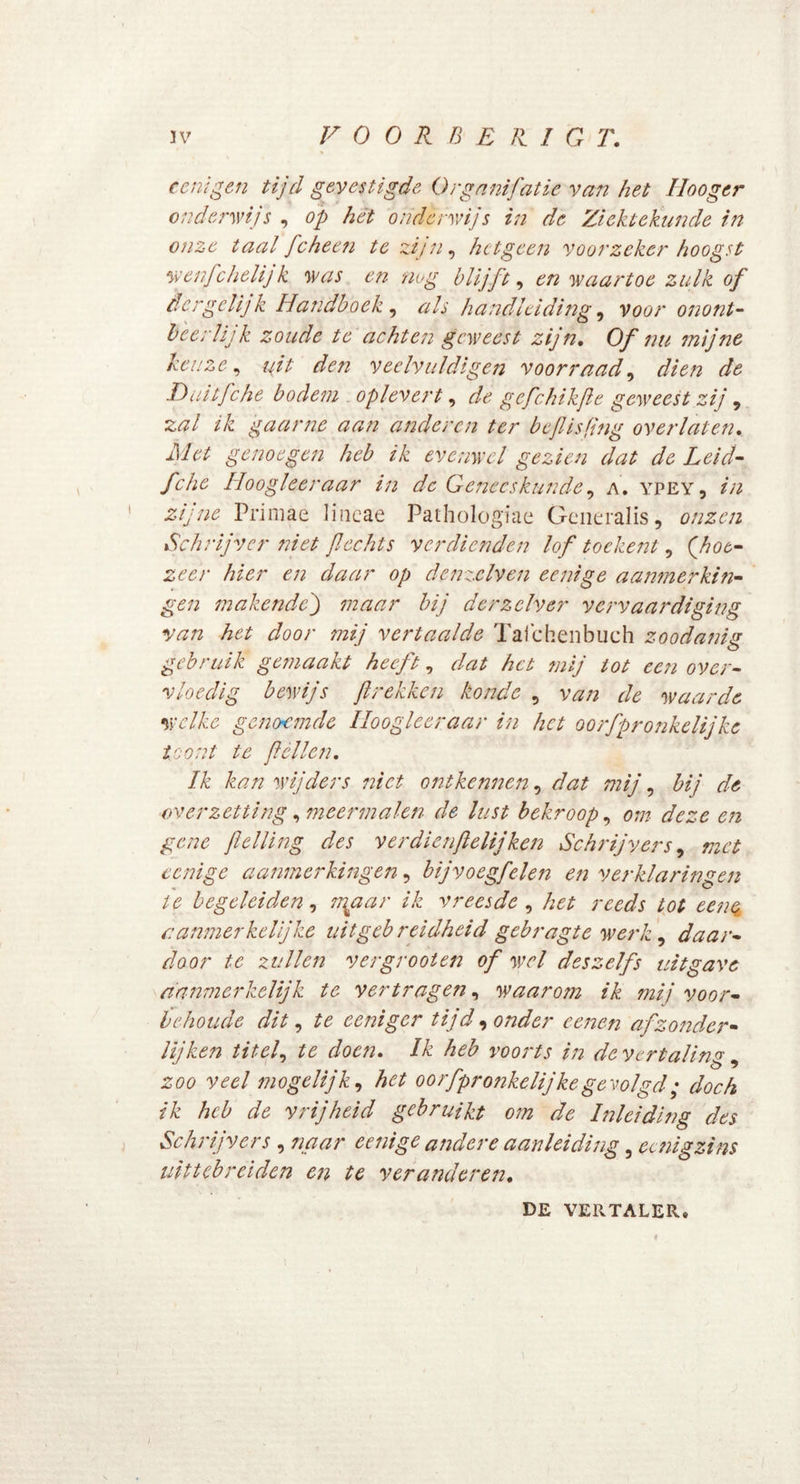 IV V OORBER.IGT. cenigen tijd gevestigde Organifatie van het Hooger onderwijs , op hét onderwijs in de Ziektekunde in onze taal fcheen te zijn, hetgeen voorzeker hoogst wenfchelijk was en nog blijft, en waartoe zulk of der gelijk Handboek , als handleiding, voor onont- beerlijk zoude te achten geweest zijn. Of nu mijne keuze, uit deti veelvuldigen voorraad, dfe Duitfehe bodem oplevert, ^ gefchikfe geweest zij , zal ik gaarne aan anderen ter beflisfing overlaten, Met genoegen heb ik evenwel gezien dat de Leid- fche Iioogleeraar in de Geneeskunde, a. ypey, in zijne Primae lincae Pathologiae Generalis, onzen Schrijver niet fl echts verdienden lof toekent, {hot- zeer hier en daar op denzclven eenige aanmerkin- gen makende') maar bij derzclver vervaardiging van het door mij vertaalde Taichenbuch zoodanig gebruik gemaakt heeft, dat het mij tot een over- vloedig bewijs flrekken konde , van de waarde welke genoemde Iioogleeraar in het oorfprqnkelijke toont te feilen. Ik kan wijders niet ontkennen, dat mij, bij de ■overzetting, meermalen de lust bekroop, om deze en gene felling des verdienftelijken Schrijvers, met eenige aanmerkingen, bijvoegfelen en verklaringen ie begeleiden, sigaar ik vreesde , het reeds tot eenq aanmerkelijke uitgebreidheid gebragte werk , daar- door te zullen vergrooten of wel deszelfs uitgave aanmerkelijk te vertragen, waarom ik mij voor- behoude dit, te eeniger tijd, onder eenen afzonder- lijken titel, te doen. Ik heb voorts in de vertaling, zoo veel mogelijk, het oorfpronkelijkegevolgd; doch ik heb de vrijheid gebruikt om de Inleiding des Schrijvers , naar eenige andere aanleiding 3 eenigzins uittebreiden en te veranderen. DE VERTALER* /
