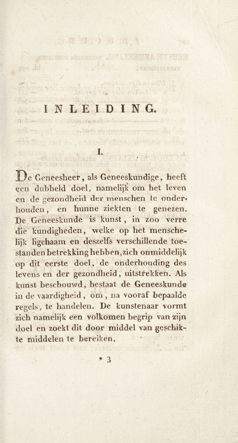 \ INLEIDING. i. De Geneesheer, als Geneeskundige, heeft een dubbeld doel, namelijk om het leven en de gezondheid der menschen te onder- houden , en hunne ziekten te genezen. De Geneeskunde is kunst, in zoo verre die kundigheden, welke op het mensche- lijk ligchaam en deszelfs verschillende toe- standen betrekking hebben,zich onmiddelijk op dit eerste doel, de onderhouding des levens en der gezondheid, uitstrekken. Als kunst beschouwd, bestaat de Geneeskunde in de vaardigheid , om , na vooraf bepaalde regels, te handelen. De kunstenaar vormt zich namelijk een volkomen begrip van zijn doel en zoekt dit door middel van geschik- te middelen te bereiken. •*'*** -r k