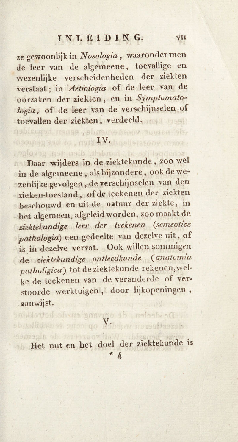 ze gewoonlijk in Nosologia , waaronder men de leer van de algemeene, toevallige en wezenlijke verscheidenheden der ziekten verstaat; in Aetiologia of de leer van de oorzaken der ziekten , en in Symptomato- logie , of de leer van de verschijnselen of toevallen der ziekten, verdeeld. IV. Daar wijders in de ziektekunde, zoo wel in de algemeene, als bijzondere , ook de we- zenlijke gevolgen, de verschijnselen van den zieken-toestand * of de teekenen der ziekten beschouwd en uit de natuur der ziekte, in het algemeen, afgeleid worden, zoo maakt de ziektekundige leer der teekenen (semeotice pathologie) een gedeelte van dezelve uit, of is in dezelve vervat. Ook willen sommigen de ziektekundige ontleedkunde (anatomie patholigica) tot de ziektekunde rekenen,wel- ke de teekenen van de veranderde of ver- stoorde werktuigen , door lijkopeningen , aan wijst. \   ' ; V •' ' 'v ' ’ V' - r» t •: \ v. Het nut en het doel der ziektekunde is * 4