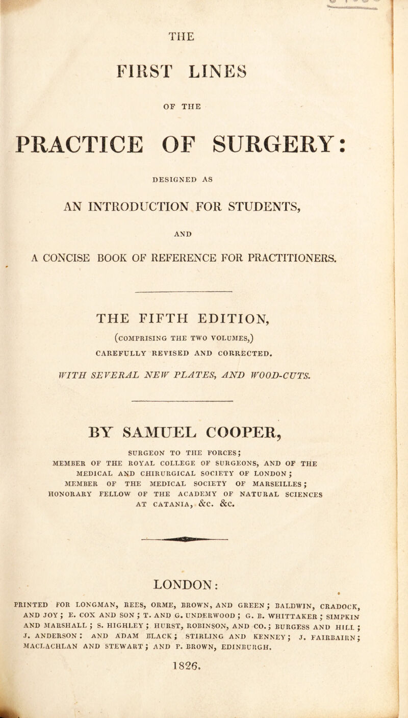 THE FIRST LINES OF THE PRACTICE OF SURGERY: DESIGNED AS AN INTRODUCTION FOR STUDENTS, AND A CONCISE BOOK OF REFERENCE FOR PRACTITIONERS. THE FIFTH EDITION, (comprising the two volumes,) CAREFULLY REVISED AND CORRECTED. WITH SEVERAL NEW PLATES, AND WOOD-CUTS. BY SAMUEL COOPER, SURGEON TO THE FORCES; MEMBER OF THE ROYAL COLLEGE OF SURGEONS, AND OF THE MEDICAL AND CHIRURGICAL SOCIETY OF LONDON ; MEMBER OF THE MEDICAL SOCIETY OF MARSEILLES ; HONORARY FELLOW OF THE ACADEMY OF NATURAL SCIENCES AT CATANIA, &C. &C. LONDON: PRINTED FOR LONGMAN, REES, ORME, BROWN, AND GREEN ; BALDWIN, CRADOCK, AND JOY ; E. COX AND SON ; T. AND G. UNDERWOOD ; G. B. WHITTAKER ; SIMPKIN AND MARSHALL ; S. HIGHLEY ; HURST, ROBINSON, AND CO.; BURGESS AND HILL J J. ANDERSON^ AND ADAM BLACK; STIRLING AND KENNEY; J. FAIRBAIRN; MACLACHLAN AND STEWART; AND F. BROWN, EDINBURGH. 1826