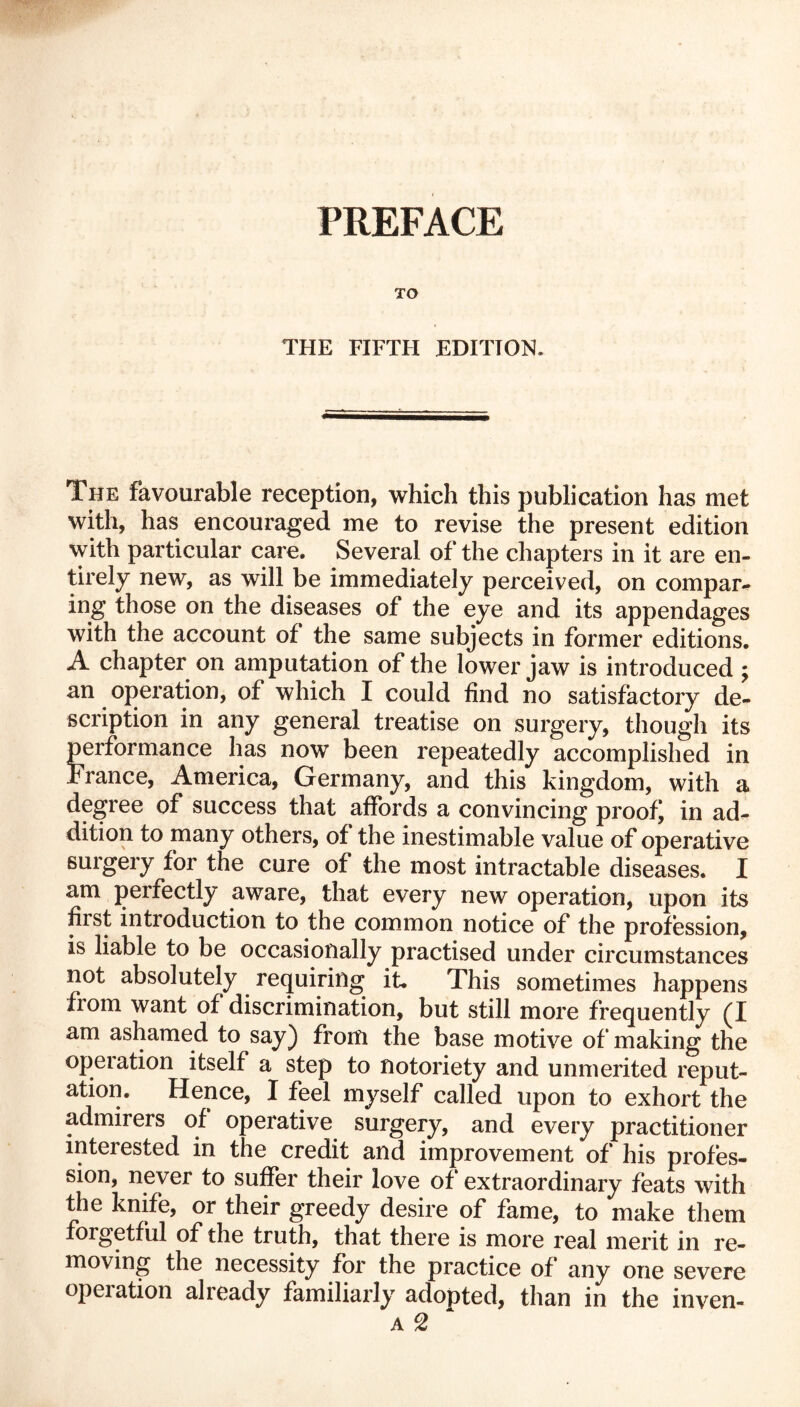PREFACE TO THE FIFTH EDITION. The favourable reception, which this publication has met with, has encouraged me to revise the present edition with particular care. Several of the chapters in it are en- tirely new, as will be immediately perceived, on compar- ing those on the diseases of the eye and its appendages with the account of the same subjects in former editions. A chapter on amputation of the lower jaw is introduced ; an operation, of which I could find no satisfactory de- scription in any general treatise on surgery, though its performance has now been repeatedly accomplished in France, America, Germany, and this kingdom, with a degree of success that affords a convincing proofs in ad- dition to many others, of the inestimable value of operative surgery for the cure of the most intractable diseases. I am perfectly aware, that every new operation, upon its first introduction to the common notice of the profession, is liable to be occasionally practised under circumstances not absolutely requiring it. This sometimes happens from want of discrimination, but still more frequently (I am ashamed to say) from the base motive of making the operation itself a step to notoriety and unmerited reput- ation. Hence, I feel myself called upon to exhort the admirers of operative surgery, and every practitioner interested in the credit and improvement of his profes- sion, never to suffer their love of extraordinary feats with the knife, or their greedy desire of fame, to make them forgetful of the truth, that there is more real merit in re- moving the necessity for the practice of any one severe operation already familiarly adopted, than in the inven- a 2