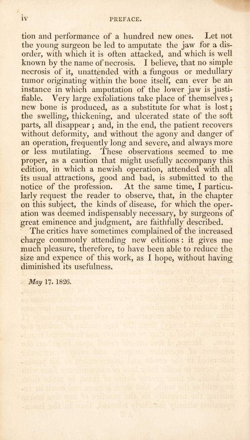 tion and performance of a hundred new ones. Let not the young surgeon be led to amputate the jaw for a dis- order, with which it is often attacked, and which is well known by the name of necrosis. I believe, that no simple necrosis of it, unattended with a fungous or medullary tumor originating within the bone itself can ever be an instance in which amputation of the lower jaw is justi- fiable. Very large exfoliations take place of themselves; new bone is produced, as a substitute for what is lost; the swelling, thickening, and ulcerated state of the soft parts, all disappear; and, in the end, the patient recovers without deformity, and without the agony and danger of an operation, frequently long and severe, and always more or less mutilating. These observations seemed to me proper, as a caution that might usefully accompany this edition, in which a newish operation, attended with all its usual attractions, good and bad, is submitted to the notice of the profession. At the same time, I particu- larly request the reader to observe, that, in the chapter on this subject, the kinds of disease, for which the oper- ation was deemed indispensably necessary, by surgeons of great eminence and judgment, are faithfully described. The critics have sometimes complained of the increased charge commonly attending new editions : it gives me much pleasure, therefore, to have been able to reduce the Size and expence of this work, as I hope, without having diminished its usefulness. May 17. 1826.