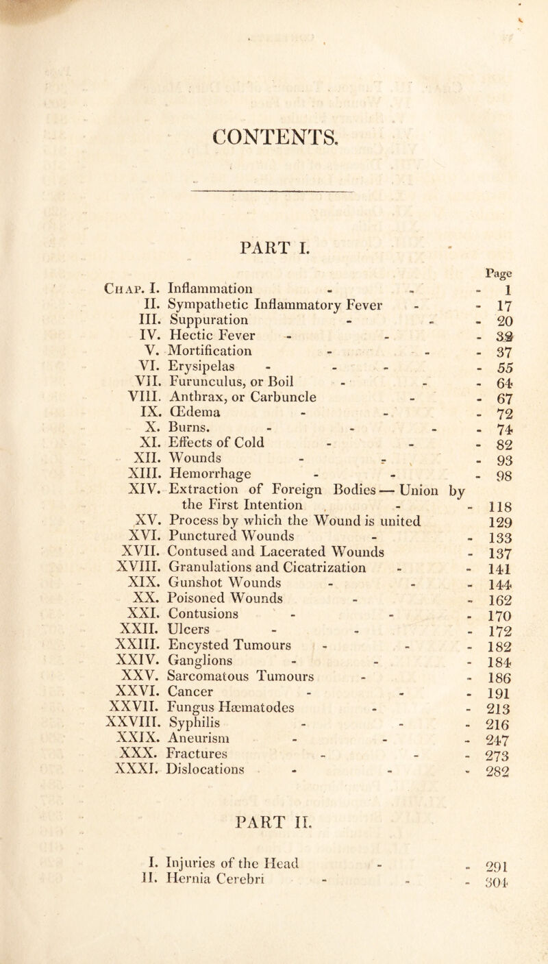 CONTENTS PART I. Page Chap. I. Inflammation - - ] II. Sympathetic Inflammatory Fever - - 17 III. Suppuration - - 20 IV. Hectic Fever ... g$ V. Mortification - - 37 VI. Erysipelas - - - 55 VII. Furunculus, or Boil - - - 64? VIII. Anthrax, or Carbuncle - - 67 IX. (Edema - - - 72 X. Burns. - - . 74 XI. Effects of Cold - - - $2 XII. Wounds - r -93 XIII. Hemorrhage - - - 98 XIV. Extraction of Foreign Bodies — Union by the First Intention - - 118 XV. Process by which the Wound is united 129 XVI. Punctured Wounds - , 133 XVII. Contused and Lacerated Wounds - 137 XVIII. Granulations and Cicatrization - - 14! XIX. Gunshot Wounds - - 144 XX. Poisoned Wounds - -162 XXI. Contusions - - » 170 XXII. Ulcers - - - 172 XXIII. Encysted Tumours - - » 182 XXIV. Ganglions - - - 184 XXV. Sarcomatous Tumours - - 186 XXVI. Cancer - - - 191 XXVII. Fungus Fleematodes - - 213 XXVIII. Syphilis - - - 216 XXIX. Aneurism - - 247 XXX. Fractures - - 273 XXXI. Dislocations - - 282 PART II. I. Injuries of the Head - » 291 II. Hernia Cerebri - . 304,
