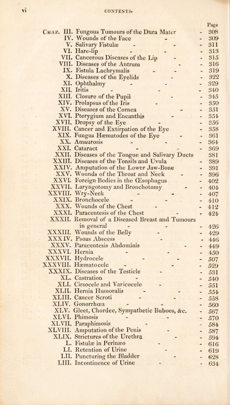 Page Chap. III. Fungous Tumours of the Dura Mater - 308 IV. Wounds of the Face - - 309 V. Salivary Fistulas - - - 311 VI. Hare-lip - 313 VII. Cancerous Diseases of the Lip - - 315 VIII. Diseases of the Antrum - - 316 IX. Fistula Lachrymalis - - - 319 X. Diseases of the Eyelids - - 322 XI. Ophthalmy - 329 XII. Iritis - - 340 XIII. Closure of the Pupil - - 345 XIV. Prolapsus of the Iris - - 350 XV. Diseases of the Cornea - - 351 XVI. Pterygium and Encanthis - - 354 XVII. Dropsy of the Eye - - 356 XVIII. Cancer and Extirpation of the Eye - 358 XIX. Fungus Haematodes of the Eye - - 361 XX. Amaurosis - 364 XXI. Cataract » - 369 XXII. Diseases of the Tongue and Salivary Ducts 381 XXIII. Diseases of the Tonsils and Uvula - 389 XXIV. Amputation of the Lower Jaw-Bone - 391 XXV. Wounds of the Throat and Neck - - 396 XXVI. Foreign Bodies in the CEsophagus - 402 XXVII. Laryngotomy and Bronchotomy - - 404 XXVIII. Wry-Neck - - - 407 XXIX. Bronchocele - - 410 XXX. Wounds of the Chest - - 412 XXXI. Paracentesis of the Chest - ^ 424^ XXXII. Removal of a Diseased Breast and Tumours in general - - 426 XXXIII. Wounds of the Belly - - 429 XXXIV. Psoas Abscess - - 446 XXXV. Paracentesis Abdominis - - 449 XXXVI. Hernia - - - 450 XXXVII. Hydrocele - - - 507 XXXVIII. Hsematocele - - 529 XXXIX. Diseases of the Testicle - - 531 XL. Castration - - 540 XLI. Cirsocele and Varicocele - - 551 XLII. Hernia Humoralis - - 554 XLIII. Cancer Scroti - - 553 XLIV. Gonorrhoea - - 560 XLV. Gleet, Chordee, Sympathetic Buboes, &c. - 567 XLVI. Phimosis - - 570 XLVII. Paraphimosis - ~ 584 XLVIII. Amputation of the Penis - - 587 XLIX. Strictures of the Urethra - - 594 L. Fistulas in Perinaeo - - 616 LI. Retention of Urine - - 619 LII. Puncturing the Bladder - - 628 LIII. Incontinence of Urine - - 634