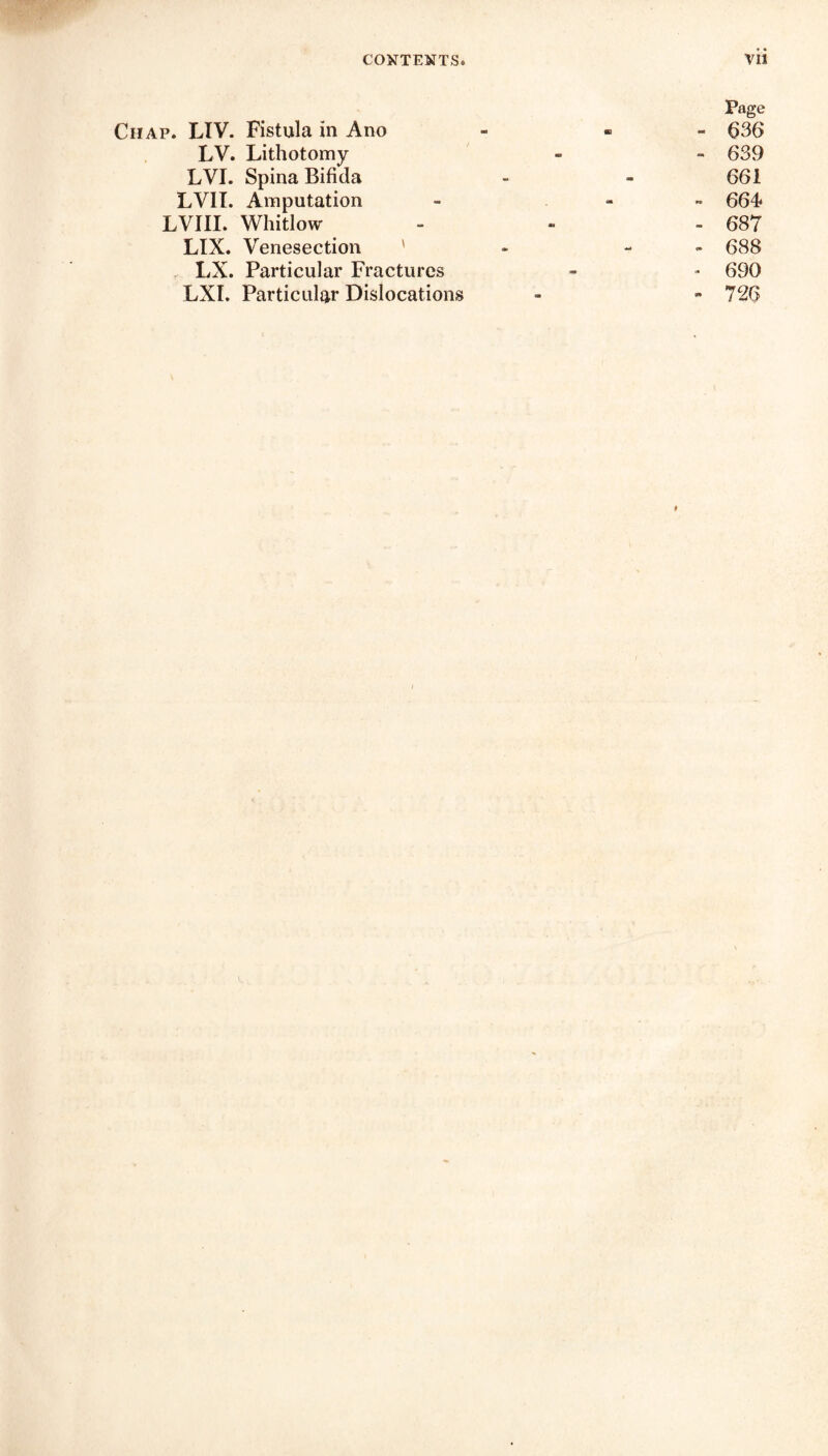 Page Ciiap. LTV. Fistula in Ano - • 636 LV. Lithotomy - - 639 LVI. Spina Bifida - - 661 LV1I. Amputation - - 664? LVIII. Whitlow - - - 687 LIX. Venesection ' - 688 LX. Particular Fractures - - 690 LXI. Particular Dislocations - - 726 f