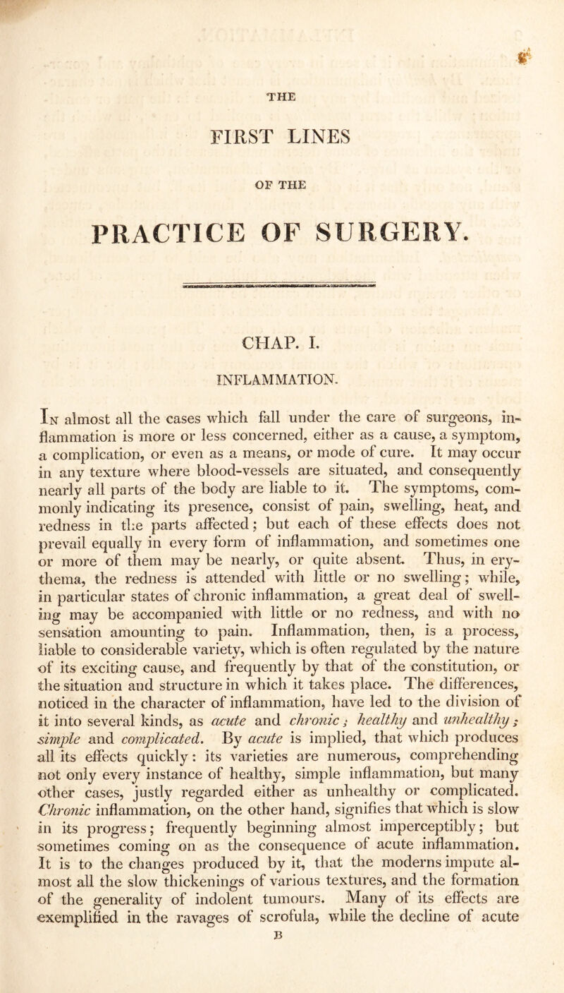 r THE FIRST LINES OF THE PRACTICE OF SURGERY. jr*r«r?aPf J1V MMUMBWE—I CHAP. I. INFLAMMATION. In almost all the cases which fall under the care of surgeons, in- flammation is more or less concerned, either as a cause, a symptom, a complication, or even as a means, or mode of cure. It may occur in any texture where blood-vessels are situated, and consequently nearly all parts of the body are liable to it. The symptoms, com- monly indicating its presence, consist of pain, swelling, heat, and redness in the parts affected; but each of these effects does not prevail equally in every form of inflammation, and sometimes one or more of them may be nearly, or quite absent Thus, in ery- thema, the redness is attended with little or no swelling; while, in particular states of chronic inflammation, a great deal of swell- ing may be accompanied with little or no redness, and with no sensation amounting to pain. Inflammation, then, is a process, liable to considerable variety, which is often regulated by the nature of its exciting cause, and frequently by that of the constitution, or the situation and structure in which it takes place. The differences, noticed in the character of inflammation, have led to the division of it into several kinds, as acute and chronichealthy and unhealthy • simple and complicated. By acute is implied, that which produces all its effects quickly: its varieties are numerous, comprehending not only every instance of healthy, simple inflammation, but many other cases, justly regarded either as unhealthy or complicated. Chronic inflammation, on the other hand, signifies that which is slow in its progress; frequently beginning almost imperceptibly; but sometimes coming on as the consequence of acute inflammation. It is to the changes produced by it, that the moderns impute al- most all the slow thickenings of various textures, and the formation of the generality of indolent tumours. Many of its effects are exemplified in the ravages of scrofula, while the decline of acute B
