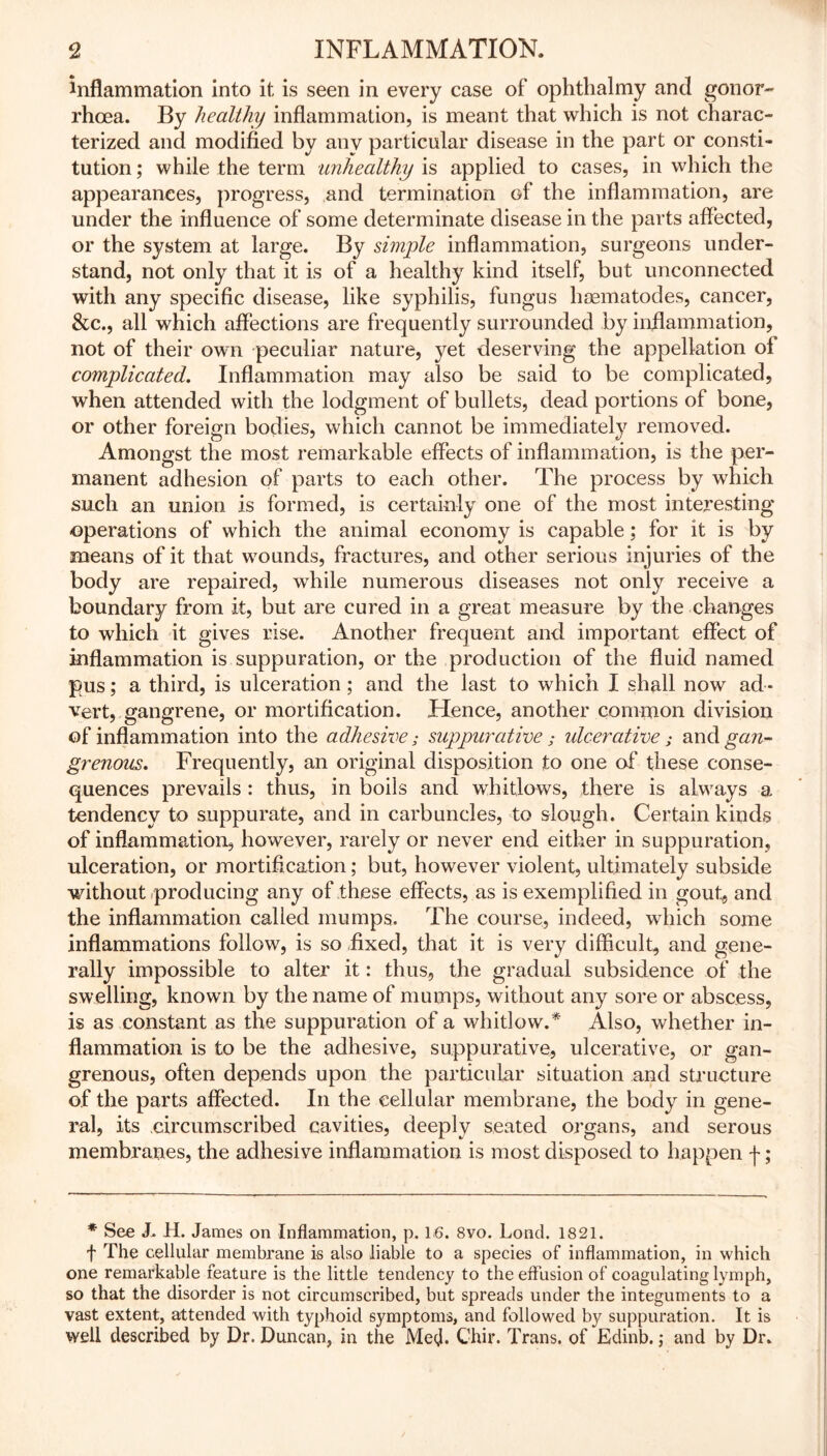 inflammation into it is seen in every case of ophthalmy and gonor- rhoea. By healthy inflammation, is meant that which is not charac- terized and modified by any particular disease in the part or consti- tution ; while the term unhealthy is applied to cases, in which the appearances, progress, and termination of the inflammation, are under the influence of some determinate disease in the parts affected, or the system at large. By simple inflammation, surgeons under- stand, not only that it is of a healthy kind itself, but unconnected with any specific disease, like syphilis, fungus hsematodes, cancer, &c., all which affections are frequently surrounded by inflammation, not of their own peculiar nature, yet deserving the appellation of complicated. Inflammation may also be said to be complicated, when attended with the lodgment of bullets, dead portions of bone, or other foreign bodies, which cannot be immediately removed. Amongst the most remarkable effects of inflammation, is the per- manent adhesion of parts to each other. The process by which such an union is formed, is certainly one of the most interesting operations of which the animal economy is capable; for it is by means of it that wounds, fractures, and other serious injuries of the body are repaired, while numerous diseases not only receive a boundary from it, but are cured in a great measure by the changes to which it gives rise. Another frequent and important effect of inflammation is suppuration, or the production of the fluid named pus; a third, is ulceration ; and the last to which I shall now ad - vert, gangrene, or mortification. Hence, another common division of inflammation into the adhesive; suppurative; idcerative; and gan- grenous. Frequently, an original disposition to one of these conse- quences prevails : thus, in boils and whitlows, there is always a tendency to suppurate, and in carbuncles, to slough. Certain kinds of inflammation, however, rarely or never end either in suppuration, ulceration, or mortification; but, however violent, ultimately subside without producing any of these effects, as is exemplified in gout, and the inflammation called mumps. The course, indeed, 'which some inflammations follow, is so fixed, that it is very difficult, and gene- rally impossible to alter it: thus, the gradual subsidence of the swelling, known by the name of mumps, without any sore or abscess, is as constant as the suppuration of a whitlow.* Also, whether in- flammation is to be the adhesive, suppurative, ulcerative, or gan- grenous, often depends upon the particular situation and structure of the parts affected. In the cellular membrane, the body in gene- ral, its circumscribed cavities, deeply seated organs, and serous membranes, the adhesive inflammation is most disposed to happen f; * See J. H. James on Inflammation, p. 16. 8vo. Lond. 1821. t The cellular membrane is also liable to a species of inflammation, in which one remarkable feature is the little tendency to the effusion of coagulating lymph, so that the disorder is not circumscribed, but spreads under the integuments to a vast extent, attended with typhoid symptoms, and followed by suppuration. It is well described by Dr. Duncan, in the Med* Chir. Trans, of Edinb.; and by Dr.
