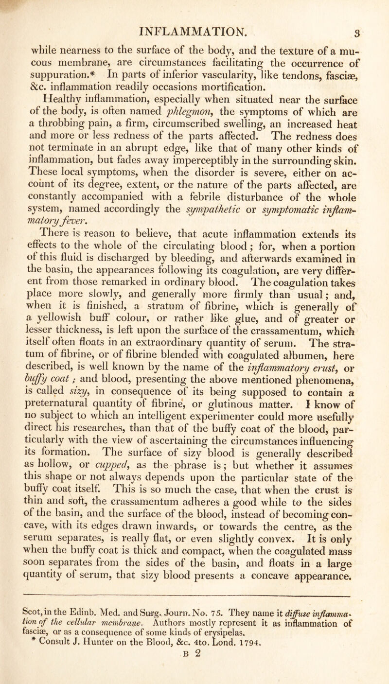 while nearness to the surface of the body, and the texture of a mu- cous membrane, are circumstances facilitating the occurrence of suppuration.* * In parts of inferior vascularity, like tendons, fasciae, &c. inflammation readily occasions mortification. Healthy inflammation, especially when situated near the surface of the body, is often named phlegmon, the symptoms of which are a throbbing pain, a firm, circumscribed swelling, an increased heat and more or less redness of the parts affected. The redness does not terminate in an abrupt edge, like that of many other kinds of inflammation, but fades away imperceptibly in the surrounding skin. These local symptoms, when the disorder is severe, either on ac- count of its degree, extent, or the nature of the parts affected, are constantly accompanied with a febrile disturbance of the whole system, named accordingly the sympathetic or symptomatic irflam- matory fever. There is reason to believe, that acute inflammation extends its effects to the whole of the circulating blood ; for, when a portion of this fluid is discharged by bleeding, and afterwards examined in the basin, the appearances following its coagulation, are very differ- ent from those remarked in ordinary blood. The coagulation takes place more slowly, and generally more firmly than usual,* and, when it is finished, a stratum of fibrine, which is generally of a yellowish buff’ colour, or rather like glue, and of greater or lesser thickness, is left upon the surface of the crassamentum, which itself often floats in an extraordinary quantity of serum. The stra- tum of fibrine, or of fibrine blended with coagulated albumen, here described, is well known by the name of the inflammatory crust, or huffy coat; and blood, presenting the above mentioned phenomena, is called sizy, in consequence of its being supposed to contain a preternatural quantity of fibrine, or glutinous matter. I know of no subject to which an intelligent experimenter could more usefully direct his researches, than that of the buffy coat of the blood, par- ticularly with the view of ascertaining the circumstances influencing its formation. The surface of sizy blood is generally described as hollow, or cupped, as the phrase is; but whether it assumes this shape or not always depends upon the particular state of the buffy coat itself. This is so much the case, that when the crust is thin and soft, the crassamentum adheres a good while to the sides of the basin, and the surface of the blood, instead of becoming con- cave, with its edges drawn inwards, or towards the centre, as the serum separates, is really flat, or even slightly convex. It is only when the buffy coat is thick and compact, when the coagulated mass soon separates from the sides of the basin, and floats in a large quantity of serum, that sizy blood presents a concave appearance. Scot,in the Edinb. Med. and Surg. Journ.No. 75. They name it diffuse infiamima- tion of the cellular membrane. Authors mostly represent it as inflammation of fasciae, or as a consequence of some kinds of erysipelas. * Consult J. Hunter on the Blood, &c. 4to. Bond. 1794. B 2