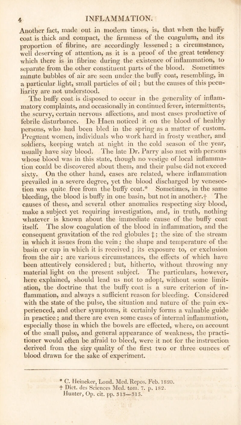 Another fact, made out in modern times, is, that when the buffy coat is thick and compact, the firmness of the cqagulum, and its proportion of fibrine, are accordingly lessened; a circumstance, well deserving of attention, as it is a proof of the great tendency which there is in fibrine during the existence of inflammation, to separate from the other constituent parts of the blood. Sometimes minute bubbles of air are seen under the bulTy coat, resembling, in a particular light, small particles of oil; but the causes oi this pecu- liarity are not understood. The buify coat is disposed to occur in the generality of inflam- matory complaints, and occasionally in continued fever, intermittents, the scurvy, certain nervous affections, and most cases productive of febrile disturbance. De Haen noticed it on the blood of healthy persons, who had been bled in the spring as a matter of custom. Pregnant women, individuals who work hard in frosty weather, and soldiers, keeping watch at night in the cold season of the year, usually have sizy blood. The late Dr. Parry also met with persons whose blood was in this state, though no vestige of local inflamma- tion could be discovered about them, and their pulse did not exceed sixty. On the other hand, cases are related, where inflammation prevailed in a severe degree, yet the blood discharged by venesec- tion was quite free from the buffy coat.* Sometimes, in the same bleeding, the blood is buffy in one basin, but not in another.f The causes of these, and several other anomalies respecting sizy blood, make a subject yet requiring investigation, and, in truth, nothing whatever is known about the immediate cause of the buffy coat itself. The slow coagulation of the blood in inflammation, and the consequent gravitation of the red globules f; the size of the stream in which it issues from the vein; the shape and temperature of the basin or cup in which it is received ; its exposure to, or exclusion from the air ; are various circumstances, the effects of which have been attentively considered ; but, hitherto, without throwing any material light on the present subject. The particulars, however, here explained, should lead us not to adopt, without some limit- ation, the doctrine that the buffy coat is a sure criterion of in- flammation, and always a sufficient reason for bleeding. Considered with the state of the pulse, the situation and nature of the pain ex- perienced, and other symptoms, it certainly forms a valuable guide in practice ; and there are even some cases of internal inflammation, especially those in which the bowels are effected, where, on account of the small pulse, and general appearance of weakness, the practi- tioner would often be afraid to bleed, were it not for the instruction derived from the sizy quality of the first two or three ounces off blood drawn for the sake of experiment. * C. Heineker, Load. Med. Repos. Feb. 1820. t Diet, des Sciences Med. tom. 7. p. 182. Hunter, Op. cit. pp. 313—315.