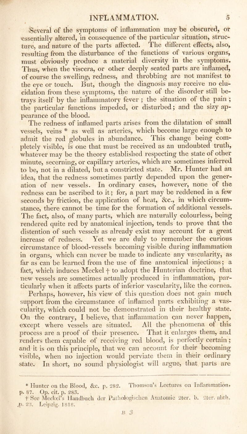 i Several of the symptoms of inflammation may be obscured, or essentially altered, in consequence of the particular situation, struc- ture, and nature of the parts affected. The different effects, also, resulting from the disturbance of the functions of various organs, must obviously produce a material diversity in the symptoms. Thus, when the viscera, or other deeply seated parts are inflamed, of course the swelling', redness, and throbbing are not manifest to the eye or touch. But, though the diagnosis may receive no elu- cidation from these symptoms, the nature of the disorder still be- trays itself by the inflammatory fever ; the situation of the pain ; the particular functions impeded, or disturbed; and the sizy ap- pearance of the blood. The redness of inflamed parts arises from the dilatation of small vessels, veins * as well as arteries, which become large enough to admit the red globules in abundance. This change being com- pletely visible, is one that must be received as an undoubted truth, whatever may be the theory established respecting the state of other minute, secerning, or capillary arteries, which are sometimes inferred to be, not in a dilated, but a constricted state. Mr. Hunter had an idea, that the redness sometimes partly depended upon the gener- ation of new vessels. In ordinary cases, however, none of the redness can be ascribed to it; for, a part may be reddened in a few seconds by friction, the application of heat, &c., in which circum- stance, there cannot be time for the formation of additional vessels. The fact, also, of many parts, which are naturally colourless, being rendered quite red by anatomical injection, tends to prove that the distention of such vessels as already exist may account for a great increase of redness. Yet we are duly to remember the curious circumstance of blood-vessels becoming visible during inflammation in organs, which can never be made to indicate any vascularity, as far as can be learned from the use of fine anatomical injections; a fact, which induces Meckel f to adopt the Hunterian doctrine, that new vessels are sometimes actually produced in inflammation, par- ticularly when it affects parts of inferior vascularity, like the cornea. Perhaps, however, his view of this question does not gain much support from the circumstance of inflamed parts exhibiting a vas- cularity, which could not be demonstrated in their healthy state. On the contrary, I believe, that inflammation can never happen, except where vessels are situated. All the phenomena of this process are a proof of their presence. That it enlarges them, and renders them capable of receiving red blood, is perfectly certain ; and it is on this principle, that we can account for their becoming visible, when no injection would perviate them in their ordinary- state. In short, no sound physiologist will argue, that parts are * Hunter on the Blood, &c. p. 282. Thomson’s Lectures on Inflammation* p. 87. Op. cit. p. 285. f Sec Meckel’s llandbuch dor Pathafogischen Anatomic 2ter. b. 2ter. abide 2,5. Leipzig. 1818.