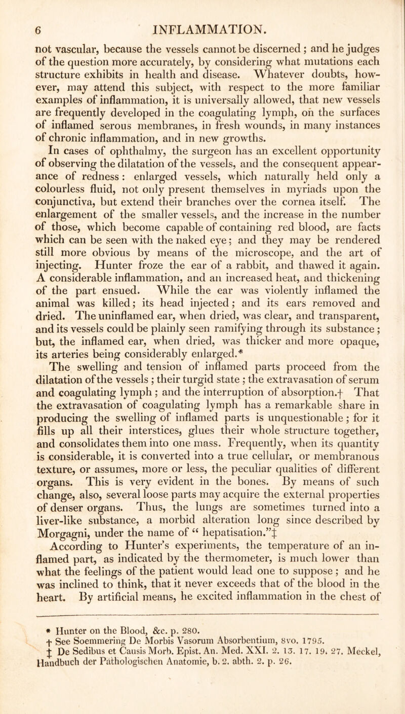 not vascular, because the vessels cannot be discerned ; and he judges of the question more accurately, by considering what mutations each structure exhibits in health and disease. Whatever doubts, how- ever, may attend this subject, with respect to the more familiar examples of inflammation, it is universally allowed, that new vessels are frequently developed in the coagulating lymph, oh the surfaces of inflamed serous membranes, in fresh wounds, in many instances of chronic inflammation, and in new growths. In cases of ophthalmy, the surgeon has an excellent opportunity of observing the dilatation of the vessels, and the consequent appear- ance of redness : enlarged vessels, which naturally held only a colourless fluid, not only present themselves in myriads upon the conjunctiva, but extend their branches over the cornea itself. The enlargement of the smaller vessels, and the increase in the number of those, which become capable of containing red blood, are facts which can be seen with the naked eye; and they may be rendered still more obvious by means of the microscope, and the art of injecting. Hunter froze the ear of a rabbit, and thawed it again. A considerable inflammation, and an increased heat, and thickening of the part ensued. While the ear was violently inflamed the animal was killed; its head injected; and its ears removed and dried. The uninflamed ear, when dried, was clear, and transparent, and its vessels could be plainly seen ramifying through its substance ; but, the inflamed ear, when dried, was thicker and more opaque, its arteries being considerably enlarged.* The swelling and tension of inflamed parts proceed from the dilatation of the vessels ; their turgid state ; the extravasation of serum and coagulating lymph ; and the interruption of absorption.f That the extravasation of coagulating lymph has a remarkable share in producing the swelling of inflamed parts is unquestionable; for it fills up all their interstices, glues their whole structure together, and consolidates them into one mass. Frequently, when its quantity is considerable, it is converted into a true cellular, or membranous texture, or assumes, more or less, the peculiar qualities of different organs. This is very evident in the bones. By means of such change, also, several loose parts may acquire the external properties of denser organs. Thus, the lungs are sometimes turned into a liver-like substance, a morbid alteration long since described by Morgagnij under the name of “ hepatisation.”J According to Hunter’s experiments, the temperature of an in- flamed part, as indicated by the thermometer, is much lower than what the feelings of the patient would lead one to suppose; and he was inclined to think, that it never exceeds that of the blood in the heart. By artificial means, he excited inflammation in the chest of * Hunter on the Blood, &c. p. 280. f See Soemmering De Morbis Vasorum Absorbentium, 8vo. 1795. ^ De Sedibus et CausisMorb. Epist. An. Med. XXI. 2. 13. 17. 19. 27. Meckel, Handbuch der Pathologischen Anatomie, b. 2. abth. 2. p. 26.