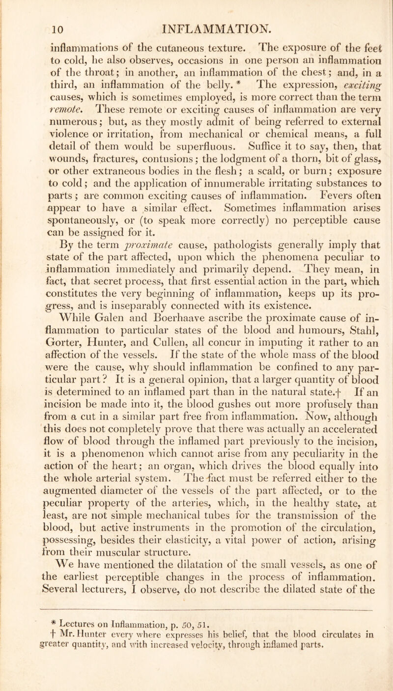 inflammations of the cutaneous texture. The exposure of the feet to cold, he also observes, occasions in one person an inflammation of the throat; in another, an inflammation of the chest; and, in a third, an inflammation of the belly. * The expression, exciting causes, which is sometimes employed, is more correct than the term remote. These remote or exciting causes of inflammation are very numerous; but, as they mostly admit of being referred to external violence or irritation, from mechanical or chemical means, a full detail of them would be superfluous. Suffice it to say, then, that wounds, fractures, contusions; the lodgment of a thorn, bit of glass, or other extraneous bodies in the flesh; a scald, or burn; exposure to cold; and the application of innumerable irritating substances to parts ; are common exciting causes of inflammation. Fevers often appear to have a similar effect. Sometimes inflammation arises spontaneously, or (to speak more correctly) no perceptible cause can be assigned for it. By the term proximate cause, pathologists generally imply that state of the part affected, upon which the phenomena peculiar to inflammation immediately and primarily depend. They mean, in fact, that secret process, that first essential action in the part, which constitutes the very beginning of inflammation, keeps up its pro- gress, and is inseparably connected with its existence. While Galen and Boerhaave ascribe the proximate cause of in- flammation to particular states of the blood and humours, Stahl, Gorter, Hunter, and Cullen, all concur in imputing it rather to an affection of the vessels. If the state of the whole mass of the blood w7ere the cause, why should inflammation be confined to any par- ticular part? It is a general opinion, that a larger quantity of blood is determined to an inflamed part than in the natural state.f If an incision be made into it, the blood gushes out more profusely than from a cut in a similar part free from inflammation. Now, although this does not completely prove that there was actually an accelerated flow of blood through the inflamed part previously to the incision, it is a phenomenon which cannot arise from any peculiarity in the action of the heart; an organ, which drives the blood equally into the whole arterial system. The fact must be referred either to the augmented diameter of the vessels of the part affected, or to the peculiar property of the arteries, which, in the healthy state, at least, are not simple mechanical tubes for the transmission of the blood, but active instruments in the promotion of the circulation, possessing, besides their elasticity, a vital power of action, arising from their muscular structure. We have mentioned the dilatation of the small vessels, as one of the earliest perceptible changes in the process of inflammation. Several lecturers, I observe, do not describe the dilated state of the * Lectures on Inflammation, p. 50, 51. f Mr. Hunter every where expresses his belief, that the blood circulates in greater quantity, and with increased velocity, through inflamed parts.