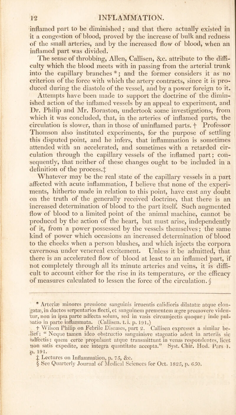 inflamed part to be diminished; and that there actually existed in it a congestion of blood, proved by the increase of bulk and redness of the small arteries, and by the increased flow of blood, when an inflamed part was divided. The sense of throbbing, Allen, Callisen, See. attribute to the diffi- culty which the blood meets with in passing from the arterial trunk into the capillary branches * * * §; and the former considers it as no criterion of the force with which the artery contracts, since it is pro- duced during the diastole of the vessel, and by a power foreign to it. Attempts have been made to support the doctrine of the dimin- ished action of the inflamed vessels by an appeal to experiment, and Dr. Philip and Mr. Boraston, undertook some investigations, from which it was concluded, that, in the arteries of inflamed parts, the circulation is slower, than in those of uninflamed parts, f Professor Thomson also instituted experiments, for the purpose of settling this disputed point, and he infers, that inflammation is sometimes attended with an accelerated, and sometimes with a retarded cir- culation through the capillary vessels of the inflamed part; con- sequently, that neither of these changes ought to be included in a definition of the process.^ Whatever may be the real state of the capillary vessels in a part affected with acute inflammation, I believe that none of the experi- ments, hitherto made in relation to this point, have cast any doubt on the truth of the generally received doctrine, that there is an increased determination of blood to the part itself. Such augmented flow of blood to a limited point of the animal machine, cannot be produced by the action of the heart, but must arise, independently of it, from a power possessed by the vessels themselves; the same kind of power which occasions an increased determination of blood to the cheeks when a person blushes, and which injects the corpora cavernosa under venereal excitement. Unless it be admitted, that there is an accelerated flow of blood at least to an inflamed part, if not completely through all its minute arteries and veins, it is diffi- cult to account either for the rise in its temperature, or the efficacy of measures calculated to lessen the force of the circulation. § * Arterise minores pressione sanguinis irruentis calidioris dilatatse atque elon- gate, in ductos serpentarios flecti, et sanguinem prementem aegre promovere viden- tur, non in ipsa parte adfecta solum, sed in vasis circumjectis quoque; inde pul- :>satio in parte inflammata. (Callisen. t. i. p. 191.) f Wilson Philip on Febrile Diseases, part 2. Callisen expresses a similar be- . lief : “ Neque tamen ideo obstructio sanguinisve stagnatio adest in arteriis sic adfectis: quem cette propulsant atque transmittunt in venas respondentes, licet non satis expedite, nec integra quantitate accepta.” Syst. Chir. Hod. Pars 1. *>• 191. f Lectures on Inflammation, p. 75, &c. § See Quarterly Journal of Medical Sciences for Oct. 1825, p. 650.