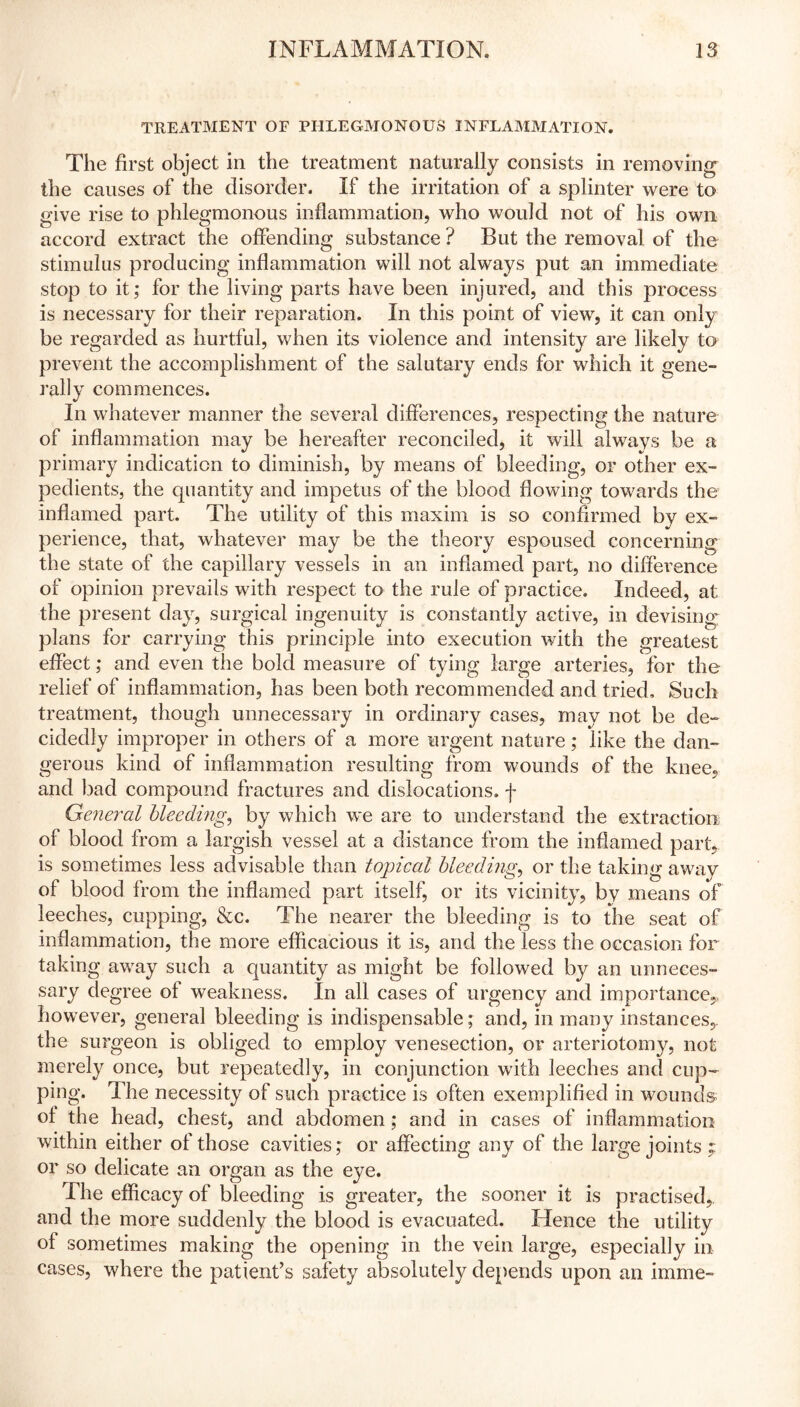 TREATMENT OF PHLEGMONOUS INFLAMMATION. The first object in the treatment naturally consists in removing the causes of the disorder. If the irritation of a splinter were to give rise to phlegmonous inflammation, who would not of his own accord extract the offending substance ? But the removal of the stimulus producing inflammation will not always put an immediate stop to it; for the living parts have been injured, and this process is necessary for their reparation. In this point of view, it can only be regarded as hurtful, when its violence and intensity are likely to prevent the accom rally commences. In whatever manner the several differences, respecting the nature of inflammation may be hereafter reconciled, it will always be a primary indication to diminish, by means of bleeding, or other ex- pedients, the quantity and impetus of the blood flowing towards the inflamed part. The utility of this maxim is so confirmed by ex- perience, that, whatever may be the theory espoused concerning the state of the capillary vessels in an inflamed part, no difference of opinion prevails with respect to the rule of practice. Indeed, at the present day, surgical ingenuity is constantly active, in devising plans for carrying this principle into execution with the greatest effect; and even the bold measure of tying large arteries, for the relief of inflammation, has been both recommended and tried. Such treatment, though unnecessary in ordinary cases, may not be de- cidedly improper in others of a more urgent nature; like the dan- gerous kind of inflammation resulting from wounds of the knee, and bad compound fractures and dislocations, f General bleeding, by which we are to understand the extraction of blood from a largish vessel at a distance from the inflamed part, is sometimes less advisable than tojpical bleeding, or the taking away of blood from the inflamed part itself, or its vicinity, by means of leeches, cupping, &c. The nearer the bleeding is to the seat of inflammation, the more efficacious it is, and the less the occasion for taking away such a quantity as might be followed by an unneces- sary degree of weakness. In all cases of urgency and importance,, however, general bleeding is indispensable; and, in many instances, the surgeon is obliged to employ venesection, or arteriotomy, not merely once, but repeatedly, in conjunction with leeches and cup- ping. The necessity of such practice is often exemplified in wounds of the head, chest, and abdomen ; and in cases of inflammation within either of those cavities; or affecting any of the large joints ; or so delicate an organ as the eye. The efficacy of bleeding is greater, the sooner it is practised, and the more suddenly the blood is evacuated. Hence the utility of sometimes making the opening in the vein large, especially in cases, where the patient’s safety absolutely depends upon an imme- plishment of the salutary ends for which it gene-