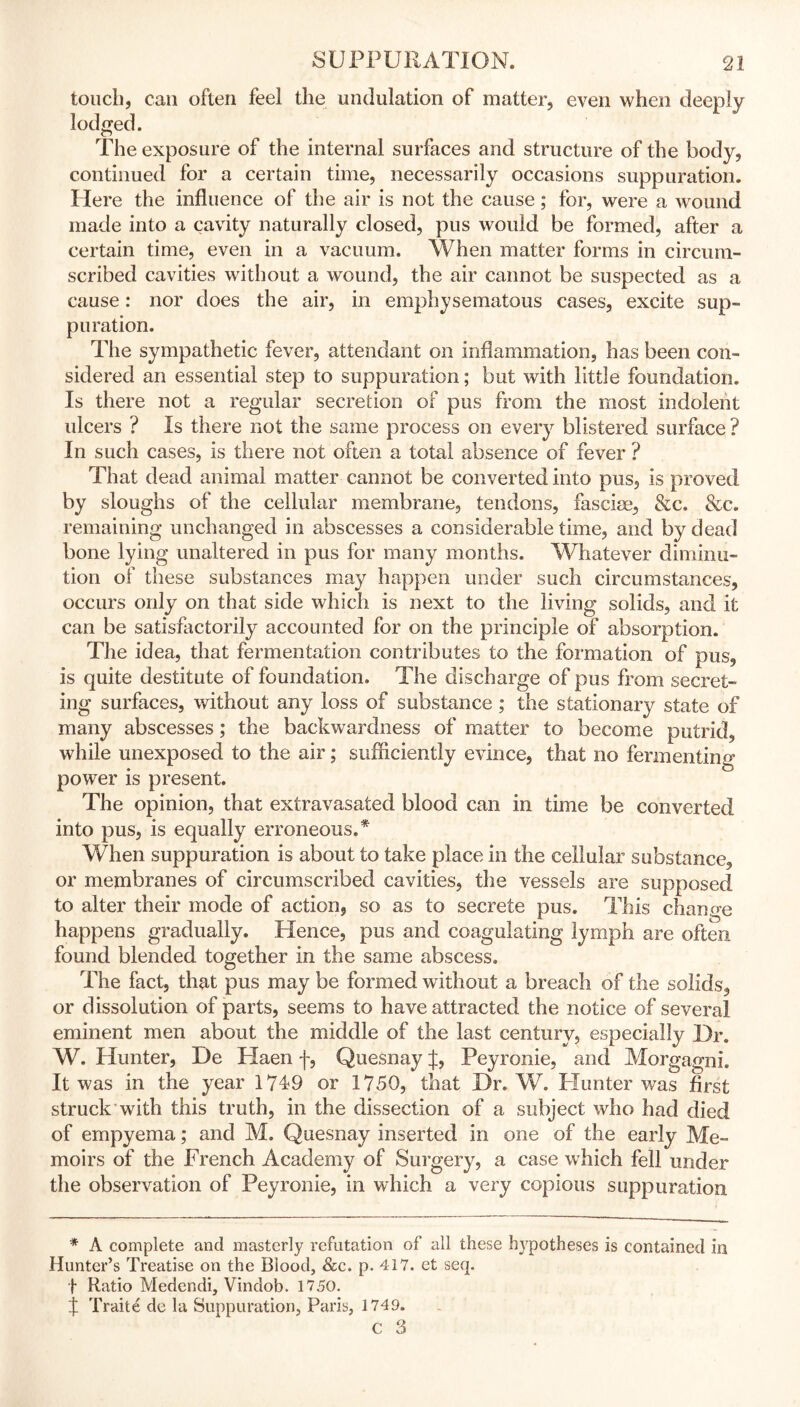 touch, can often feel the undulation of matter, even when deeply lodged. The exposure of the internal surfaces and structure of the body, continued for a certain time, necessarily occasions suppuration. Here the influence of the air is not the cause; for, were a wound made into a cavity naturally closed, pus would be formed, after a certain time, even in a vacuum. When matter forms in circum- scribed cavities without a wound, the air cannot be suspected as a cause: nor does the air, in emphysematous cases, excite sup- puration. The sympathetic fever, attendant on inflammation, has been con- sidered an essential step to suppuration; but with little foundation. Is there not a regular secretion of pus from the most indolent ulcers ? Is there not the same process on every blistered surface ? In such cases, is there not often a total absence of fever ? That dead animal matter cannot be converted into pus, is proved by sloughs of the cellular membrane, tendons, fasciae, &c, &c. remaining unchanged in abscesses a considerable time, and by dead bone lying unaltered in pus for many months. Whatever diminu- tion of these substances may happen under such circumstances, occurs only on that side which is next to the living solids, and it can be satisfactorily accounted for on the principle of absorption. The idea, that fermentation contributes to the formation of pus, is quite destitute of foundation. The discharge of pus from secret- ing surfaces, without any loss of substance ; the stationary state of many abscesses; the backwardness of matter to become putrid, while unexposed to the air; sufficiently evince, that no fermenting power is present. The opinion, that extravasated blood can in time be converted into pus, is equally erroneous.* When suppuration is about to take place in the cellular substance, or membranes of circumscribed cavities, the vessels are supposed to alter their mode of action, so as to secrete pus. This change happens gradually. Hence, pus and coagulating lymph are often found blended together in the same abscess. The fact, that pus may be formed without a breach of the solids, or dissolution of parts, seems to have attracted the notice of several eminent men about the middle of the last century, especially Dr. W. Hunter, De Haen f, Quesnay if, Peyronie, and Morgagni. It was in the year 1749 or 1750, that Dr. W. Hunter was first struck with this truth, in the dissection of a subject who had died of empyema; and M. Quesnay inserted in one of the early Me- moirs of the French Academy of Surgery, a case which fell under the observation of Peyronie, in which a very copious suppuration * A complete and masterly refutation of all these hypotheses is contained in Hunter’s Treatise on the Blood, &c. p. 417. et seq. f Ratio Medendi, Vindob. 1750. % Traite de la Suppuration, Paris, 1749. c 3