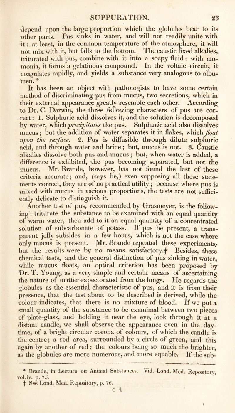 depend upon the large proportion which the globules bear to its other parts. Pus sinks in water, and will not readily unite with it: at least, in the common temperature of the atmosphere, it will not mix with it, but falls to the bottom. The caustic fixed alkalies, triturated with pus, combine with it into a soapy fluid : with am- monia, it forms a gelatinous compound. In the voltaic circuit, it coagulates rapidly, and yields a substance very analogous to albu- men. * It has been an object with pathologists to have some certain method of discriminating pus from mucus, two secretions, which in their external appearance greatly resemble each other. According to Dr. C. Darwin, the three following characters of pus are cor- rect : 1. Sulphuric acid dissolves it, and the solution is decomposed by water, which precipitates the pus. Sulphuric acid also dissolves mucus; but the addition of water separates it in flakes, which Jloat upon the surface. 2. Pus is diffusible through dilute sulphuric acid, and through water and brine; but, mucus is not. 3, Caustic alkalies dissolve both pus and mucus ; but, when water is added, a difference is exhibited, the pus becoming separated, but not the mucus. Mr. Brande, however, has not found the last of these criteria accurate; and, (says he,) even supposing all these state- ments correct, they are of no practical utility; because where pus is mixed with mucus in various proportions, the tests are not suffici- ently delicate to distinguish it. Another test of pus, recommended by Grasmeyer, is the follow- ing: triturate the substance to be examined with an equal quantity of warm water, then add to it an equal quantity of a concentrated solution of subcarbonate of potass. If pus be present, a trans- parent jelly subsides in a few hours, which is not the case where only mucus is present. Mr. Brande repeated these experiments/ but the results were by no means satisfactory.f Besides, these chemical tests, and the general distinction of pus sinking in water, while mucus floats, an optical criterion has been proposed by Dr. T. Young, as a very simple and certain means of ascertaining the nature of matter expectorated from the lungs. He regards the globules as the essential characteristic of pus, and it is from their presence, that the test about to be described is derived, while the colour indicates, that there is no mixture of blood. If we put a small quantity of the substance to be examined between two pieces of plate-glass, and holding it near the eye, look through it at a distant candle, we shall observe the appearance even in the day- time, of a bright circular corona of colours, of which the candle is the centre; a red area, surrounded by a circle of green, and this again by another of red ; the colours being so much the brighter, as the globules are more numerous, and more equable. If the sub- * Brande, in Lecture on Animal Substances. Vid. Lond. Med. Repository, vol. iv. p. 75. f See Lond. Med. Repository, p. 76. C 4 i