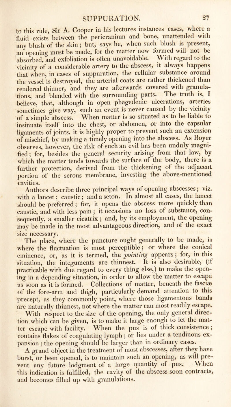 Xo tliis rule, Sir A. Cooper in Ins lectures instances crises, wliere a fluid exists between tlie pericranium rind bone, unattended with any blush of the skin ; but, says he, when such blush is present, an opening must be made, for the matter now formed will not be absorbed, and exfoliation is often unavoidable. With regard to the vicinity of a considerable artery to the abscess, it always happens that when, in cases of suppuration, the cellular substance around the vessel is destroyed, the arterial coats are rather thickened than rendered thinner, and they are afterwards covered with granula- tions, and blended with the surrounding parts. The truth is, I believe, that, although in open phagedenic ulcerations, arteries sometimes give way, such an event is never caused by the vicinity of a simple abscess. When matter is so situated as to be liable to insinuate itself into the chest, or abdomen, or into the capsular ligaments of joints, it is highly proper to prevent such an extension of mischief, by making a timely opening into the abscess. As Boyer observes, however, the risk of such an evil has been unduly magni- fied; for, besides the general security arising from that law, by which the matter tends towards the surface of the body, there is a further protection, derived from the thickening of the adjacent portion of the serous membrane, investing the above-mentioned cavities. Authors describe three principal ways of opening abscesses; viz. with a lancet; caustic; and a seton. In almost all cases, the lancet should be preferred; for, it opens the abscess more quickly than caustic, and with less pain; it occasions no loss of substance, con- sequently, a smaller cicatrix; and, by its employment, the opening may be made in the most advantageous direction, and of the exact size necessary. The place, where the puncture ought generally to be made, is where the fluctuation is most perceptible; or where the conical eminence, or, as it is termed, the pointing appears ; for, in this situation, the integuments are thinnest. It is also desirable, (if practicable with due regard to every thing else,) to make the open- ing in a depending situation, in order to allow the matter to escape as soon as it is formed. Collections of matter, beneath the fascias of the fore-arm and thigh, particularly demand attention to this precept, as they commonly point, where those ligamentous bands are naturally thinnest, not where the matter can most readily escape. With respect to the size of the opening, the only general direc- tion which can be given, is to make it large enough to let the mat- ter escape with facility. When the pus is of thick consistence; contains flakes of coagulating lymph; or lies under a tendinous ex- pansion ; the opening should be larger than in ordinary cases. A grand object in the treatment of most abscesses, after they have burst, or been opened, is to maintain such an opening, as will pre- vent any future lodgment of a large quantity of pus. When this indication is fulfilled, the cavity of the abscess soon contracts, and becomes filled up with granulations.