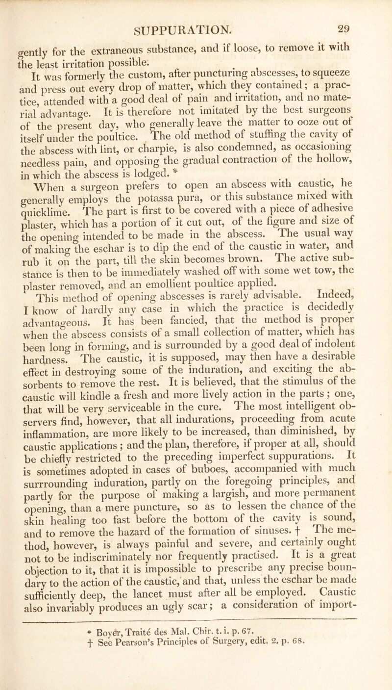gently for the extraneous substance, and if loose, to remove it with the least irritation possible. It was formerly the custom, after puncturing abscesses, to squeeze and press out every drop of matter, which they contained; a prac- tice, attended with a good deal of pain and irritation, and no mate- rial’advantage. It is therefore not imitated by the best surgeons of the present day, who generally leave the matter to ooze out of itself under the poultice. The old method of stuffing the cavity of the abscess with lint, or charpie, is also condemned, as occasioning needless pain, and opposing the gradual contraction of the hollow, in which the abscess is lodgeo. * . When a surgeon prefers to open an abscess with caustic, he o-enerally employs the potassa pura, or this substance mixed with quicklime. The part is first to be covered with a piece of adhesive plaster, which has a portion of it cut out, of the figure and size of the opening intended to be made in the abscess. T. he usual wav of making the eschar is to dip the end ol the caustic in water, and rub it on the part, till the skin becomes brown. The active sub- stance is then to be immediately washed off with some wet tow, the blaster removed, and an emollient poultice applied. This method of opening abscesses is rarely advisable. Indeed, I know of hardly any case in which the practice is decidedly advantageous. It has been fancied, that the method is piopei when the abscess consists of a small collection of matter, which has been lono* in forming, and is surrounded by a good deal of indolent hardness? The caustic, it is supposed, may then have a desirable effect in destroying some of the induration, and exciting the ab- sorbents to remove the rest. It is believed, that the stimulus of the caustic will kindle a fresh and more lively action in the parts; one, that will be very serviceable in the cure. The most intelligent ob- servers find, however, that all indurations, proceeding from acute inflammation, are more likely to be increased, than diminished, by caustic applications ; and the plan, therefore, if proper at all, should be chiefly restricted to the preceding imperfect suppurations. It is sometimes adopted in cases of buboes, accompanied with much surrrounding induration, partly on the foregoing principles, and partly for the purpose of making a largish, and more permanent opening, than a mere puncture, so as to lessen the chance of the skin healing too fast before the bottom of the cavity is sound, and to remove the hazard of the formation of sinuses, f The me- thod, however, is always painful and severe, and certainly ought not to be indiscriminately nor frequently practised. It is a great objection to it, that it is impossible to prescribe any precise boun- dary to the action of the caustic, and that, unless the eschar be made sufficiently deep, the lancet must after all be employed. Caustic also invariably produces an ugly scar; a consideration of impoit- * Boyer, Traite des Mai. Chir. t. i. p. 67. f See Pearson’s Principles of Surgery, edit, 2. p. 68,