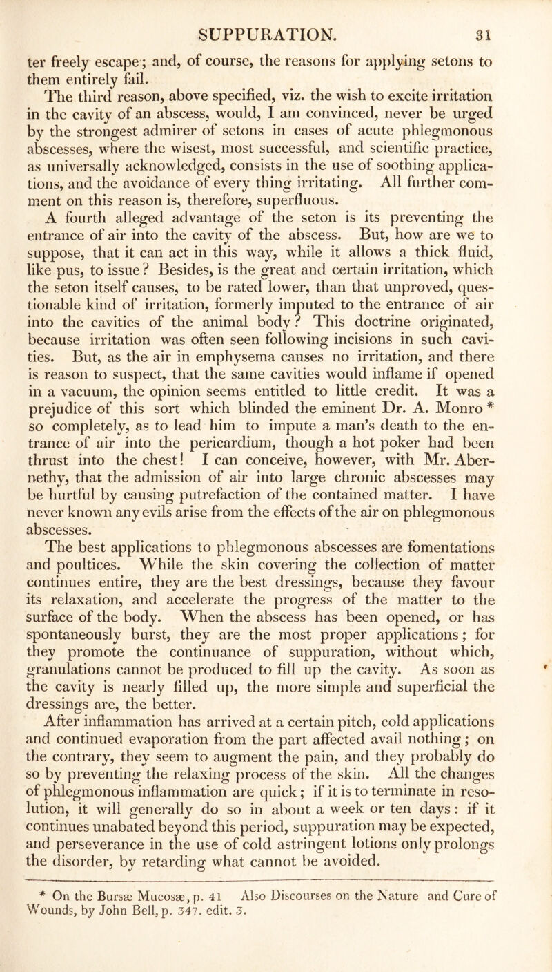 ter freely escape; and, of course, the reasons for applying setons to them entirely fail. The third reason, above specified, viz. the wish to excite irritation in the cavity of an abscess, would, I am convinced, never be urged by the strongest admirer of setons in cases of acute phlegmonous abscesses, where the wisest, most successful, and scientific practice, as universally acknowledged, consists in the use of soothing applica- tions, and the avoidance of every thing irritating. All further com- ment on this reason is, therefore, superfluous. A fourth alleged advantage of the seton is its preventing the entrance of air into the cavity of the abscess. But, how are we to suppose, that it can act in this way, while it allows a thick fluid, like pus, to issue ? Besides, is the great and certain irritation, which the seton itself causes, to be rated lower, than that unproved, ques- tionable kind of irritation, formerly imputed to the entrance of air into the cavities of the animal body ? This doctrine originated, because irritation was often seen following incisions in such cavi- ties. But, as the air in emphysema causes no irritation, and there is reason to suspect, that the same cavities would inflame if opened in a vacuum, the opinion seems entitled to little credit. It was a prejudice of this sort which blinded the eminent Dr. A. Monro * so completely, as to lead him to impute a man’s death to the en- trance of air into the pericardium, though a hot poker had been thrust into the chest! I can conceive, however, with Mr. Aber» nethy, that the admission of air into large chronic abscesses may be hurtful by causing putrefaction of the contained matter. I have never known any evils arise from the effects of the air on phlegmonous abscesses. The best applications to phlegmonous abscesses are fomentations and poultices. While the skin covering the collection of matter continues entire, they are the best dressings, because they favour its relaxation, and accelerate the progress of the matter to the surface of the body. When the abscess has been opened, or has spontaneously burst, they are the most proper applications; for they promote the continuance of suppuration, without which, granulations cannot be produced to fill up the cavity. As soon as the cavity is nearly filled up, the more simple and superficial the dressings are, the better. After inflammation has arrived at a certain pitch, cold applications and continued evaporation from the part affected avail nothing; on the contrary, they seem to augment the pain, and they probably do so by preventing the relaxing process of the skin. All the changes of phlegmonous inflammation are quick; if it is to terminate in reso- lution, it will generally do so in about a week or ten days: if it continues unabated beyond this period, suppuration may be expected, and perseverance in the use of cold astringent lotions only prolongs the disorder, by retarding what cannot be avoided. * On the Bursae Mucosae, p. 41 Also Discourses on the Nature and Cure of Wounds, by John Bell, p. 347. edit. 3.