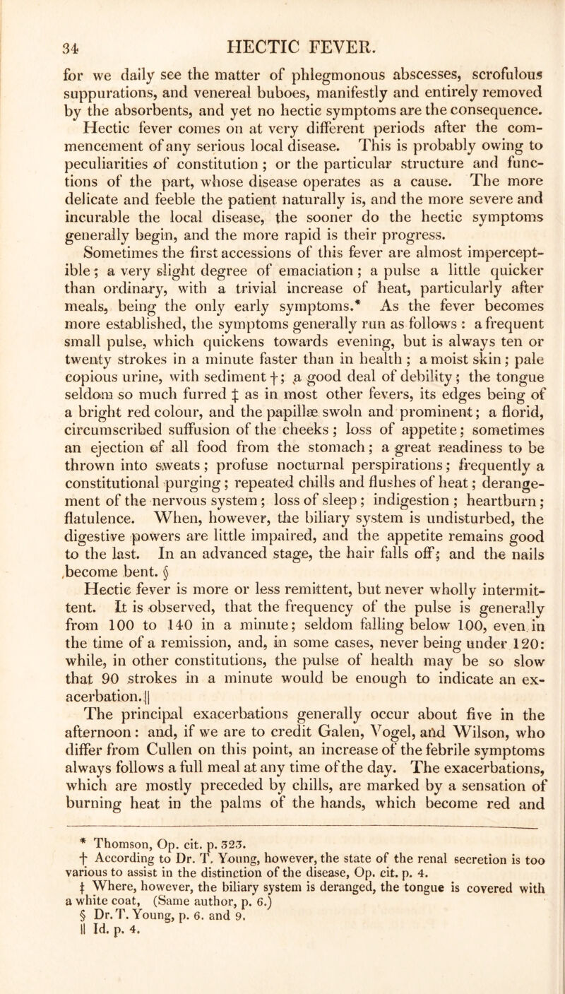 for we daily see the matter of phlegmonous abscesses, scrofulous suppurations, and venereal buboes, manifestly and entirely removed by the absorbents, and yet no hectic symptoms are the consequence. Hectic fever comes on at very different periods after the com- mencement of any serious local disease. This is probably owing to peculiarities of constitution ; or the particular structure and func- tions of the part, whose disease operates as a cause. The more delicate and feeble the patient naturally is, and the more severe and incurable the local disease, the sooner do the hectic symptoms generally begin, and the more rapid is their progress. Sometimes the first accessions of this fever are almost impercept- ible ; a very slight degree of emaciation ; a pulse a little quicker than ordinary, with a trivial increase of heat, particularly after meals, being the only early symptoms.* * * § As the fever becomes more established, the symptoms generally run as follows : a frequent small pulse, which quickens towards evening, but is always ten or twenty strokes in a minute faster than in health ; a moist skin; pale copious urine, with sediment f; a good deal of debility ; the tongue seldom so much furred J as in most other fevers, its edges being of a bright red colour, and the papillae swain and prominent; a florid, circumscribed suffusion of the cheeks ; loss of appetite; sometimes an ejection of all food from the stomach; a great readiness to be thrown into sweats ; profuse nocturnal perspirations; frequently a constitutional purging; repeated chills and flushes of heat; derange- ment of the nervous system; loss of sleep ; indigestion ; heartburn; flatulence. When, however, the biliary system is undisturbed, the digestive powers are little impaired, and the appetite remains good to the last. In an advanced stage, the hair falls off; and the nails .become bent. § Hectic fever is more or less remittent, but never wholly intermit- tent. It is observed, that the frequency of the pulse is generally from 100 to 140 in a minute; seldom falling below 100, even.in the time of a remission, and, in some cases, never being under 120: while, in other constitutions, the pulse of health may be so slow that 90 strokes in a minute would be enough to indicate an ex- acerbation,. || The principal exacerbations generally occur about five in the afternoon: and, if we are to credit Galen, Vogel, and Wilson, who differ from Cullen on this point, an increase of the febrile symptoms always follows a full meal at any time of the day. The exacerbations, which are mostly preceded by chills, are marked by a sensation of burning heat in the palms of the hands, which become red and * Thomson, Op. cit. p. 323. f According to Dr. T. Young, however, the state of the renal secretion is too various to assist in the distinction of the disease, Op. cit. p. 4. t Where, however, the biliary system is deranged, the tongue is covered with a white coat, (Same author, p. 6.) § Dr. T. Young, p. 6. and 9. II Id. p. 4.